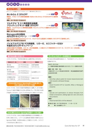 あいみらん Ⅱ 20%OFF
期間中、アガロースゲル電気泳動装置 i-MyRun（あいみらん）Ⅱを20%OFFでご提供致
します。
期間：2017年3月17日（金）まで
10×10 cm ミニゲル用 16×16 cm
20×20 cm
DPE-1020
DPE-2020
CBJメーカー略号：
20
マルチゲル®
Ⅱミニ専用電気泳動槽
ブロッティングキット・装置 20%OFF
期間中、マルチゲルⅡ ミニ専用電気泳動槽 ブロッティングキット・装置を20%OFFでご
提供致します。
期間：2017年3月17日（金）まで 10×10 cm ミニゲル用 16×16 cm ミッドゲル用
20×20 cm ラージゲル用
DPE-1020
DPE-2020 DPE-1620
DCBメーカー略号：
20
BioLegend社全製品
40%OFFキャンペーン
BioLegend社全製品（GoInVivoシリーズ、バルク・カスタム製品除く）を期間中、40％OFFでご提供致します。
期間：2017年3月31日（金）まで
バイオアカデミア社 PCR用酵素、リガーゼ、ホスファターゼほか
年度末30％OFFキャンペーン
汎用品（対象のPCR用酵素、リガーゼ、DNA関連酵素、リン酸化タンパク質研究用ホスファターゼ、サイズマーカー (DNA用)、
抗Tag抗体を、30％OFFでご提供致します。
期間：2017年3月31日（金）まで
BLDメーカー略号：
40
BAMメーカー略号：
30
キャンペーン情報
各キャンペーンの詳細はコスモ・バイオのホームページ（欄外参照）をご覧ください。
学会セミナー名 日程 開催地
第30回
軟骨代謝学会
2017年3月3日(金)～
2017年3月4日(土)
京都市勧業館
「みやこめっせ」
第16回
日本再生医療
学会総会 セミナー
2017年3月7日(火)～
2017年3月9日(木)
仙台国際センター
日本農芸化学会
2017年度大会
2017年3月18日(土)～
2017年3月20日(月)
京都女子大学
展示会出展のお知らせ
コスモ・バイオでは、下記学会の展示会に出展を予定しております。
ランチョンセミナーのお知らせ
第16回日本再生医療学会総会にて、下記内容のランチョンセミナー
を開催予定です。
セミナータイトル：
ヒト間葉系幹細胞の臨床製剤におけるゼノフリー培養系の利用
座長：田畑　泰彦　先生
（京都大学ウイルス・再生医科学研究所　再生組織構築研究部門　
生体材料学分野）
演題1：
Xeno-free culture system for human mesenchymal stem
cells towards cell-based therapy
演者1：
David Fiorentini（VP for Scientific Affiars of Biological
industries
演題2：
Upscale and optimization of cellular therapies from
media to bioreactors utilizing high end xeno and serum
free products.
演者2：
Ohad Karnieli（CEO of ATvio Biotech）
開 催 日 時：2017年3月9日(木)　11：40～12：30　
会 場：仙台国際センター
AAAS発行Science Signaling 日本語ページのご紹介
コスモ・バイオでは、AAAS（米国科学振興協会）との共同事業として、
世 界に発 表 された、シグ ナ ル 伝 達 関 連 の 最 新 の 情 報“Science
Signaling”を毎週、日本語Web版としてお届けしています。コスモ・バ
イオのWebからご覧ください。
コスモ･バイオは、AAAS（米国科学振興協会）に協賛して、2016年度に
“Science”に論文が掲載された日本人研究者・グループをご紹介する冊
子を配布しております。コスモ・バイオのWebからご請求いただけます。
Science 誌・Science Signaling 誌・STM誌に載った
日本人研究者2016（2017年版）
〈Web請求受付中！〉冊子の発送は3月下旬以降開始予定です。
33お問い合わせ先：TEL/03-5632-9610　FAX/03-5632-9619　E-mail/mail@cosmobio.co.jp Cosmo Bio News No.127
お 知 ら せ コ ー ナ ー
 