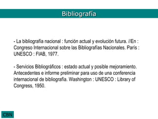Bibliografía
                               Bibliografía



      - La bibliografía nacional : función actual y evolución futura. //En :
      Congreso Internacional sobre las Bibliografías Nacionales. París :
      UNESCO : FIAB, 1977.

      - Servicios Bibliográficos : estado actual y posible mejoramiento.
      Antecedentes e informe preliminar para uso de una conferencia
      internacional de bibliografía. Washington : UNESCO : Library of
      Congress, 1950.




CBN
 