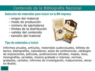 Bib. Nal. Contenido
           Contenido de la Bibliografía Nacional
 Selección de materiales para incluir en la BN impresa
      -   origen del material
      -   modo de producción
      -   número de ejemplares
      -   límites de la distribución
      -   validez del contenido
      -   tamaño del material

 Tipo de materiales a incluir
Informes anuales, artículos, materiales audiovisuales, billetes de
banco, bibliografías, calendarios, actas de conferencias, catálogos
de exposiciones, películas, publicaciones oficiales, mapas, tesis,
monografías, seriadas, música grabada e impresa, normas,
grabados, carteles, informes de investigación, traducciones, obras
en Braille.
CBN
 
