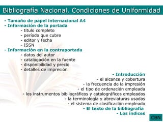 Bibliografía Nal. Condiciones de Uniformidad
        Bib. Nacional. Condiciones de Uniformidad
- Tamaño de papel internacional A4
- Información de la portada
       - titulo completo
       - período que cubre
       - editor y fecha
       - ISSN
- Información en la contraportada
       - datos del autor
       - catalogación en la fuente
       - disponibilidad y precio
       - detalles de impresión
                                                        - Introducción
                                               - el alcance y cobertura
                                       - la frecuencia de la impresión
                                    - el tipo de ordenación empleada
       - los instrumentos bibliográficos y catalográficos empleados
                            - la terminología y abreviaturas usadas
                              - el sistema de clasificación empleado
                                       - El texto de la bibliografía
                                                          - Los índices
                                                                          CBN
 