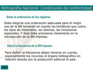 Bibliografía Bib. Nal.Condiciones de Uniformidad
             Nacional. Condiciones2

  Sobre la ordenación de los registros
 Debe elegirse una ordenación adecuada para el mejor
 uso de la BN teniendo en cuenta las temáticas que cubre,
 los tipos de materiales, los idiomas, las inclusiones
 especiales. Y ésta debe precisarse claramente en la
 introducción de la BN impresa.


   Sobre la frecuencia de la BN impresa

 Para definir la frecuencia deben tenerse en cuenta,
 especialmente los recursos el órgano bibliográfico en
 relación directa con la producción editorial el país.

CBN
 