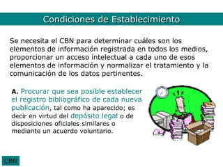 CondicionesCondiciones
              CBN. de Establecimiento
 Se necesita el CBN para determinar cuáles son los
 elementos de información registrada en todos los medios,
 proporcionar un acceso intelectual a cada uno de esos
 elementos de información y normalizar el tratamiento y la
 comunicación de los datos pertinentes.

 A. Procurar que sea posible establecer
 el registro bibliográfico de cada nueva
 publicación, tal como ha aparecido; es
 decir en virtud del depósito legal o de
 disposiciones oficiales similares o
 mediante un acuerdo voluntario.



CBN
 