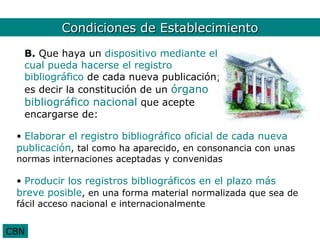 CBN. Condiciones 2
          Condiciones de Establecimiento
  B. Que haya un dispositivo mediante el
  cual pueda hacerse el registro
  bibliográfico de cada nueva publicación;
  es decir la constitución de un órgano
  bibliográfico nacional que acepte
  encargarse de:

 • Elaborar el registro bibliográfico oficial de cada nueva
 publicación, tal como ha aparecido, en consonancia con unas
 normas internaciones aceptadas y convenidas

 • Producir los registros bibliográficos en el plazo más
 breve posible, en una forma material normalizada que sea de
 fácil acceso nacional e internacionalmente


CBN
 