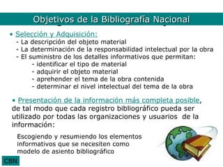Bibliografía la BibliografíaObjetivos
       Objetivos de Nacional. Nacional
 • Selección y Adquisición:
  - La descripción del objeto material
  - La determinación de la responsabilidad intelectual por la obra
  - El suministro de los detalles informativos que permitan:
        - identificar el tipo de material
        - adquirir el objeto material
        - aprehender el tema de la obra contenida
        - determinar el nivel intelectual del tema de la obra

 • Presentación de la información más completa posible,
 de tal modo que cada registro bibliográfico pueda ser
 utilizado por todas las organizaciones y usuarios de la
 información:
   Escogiendo y resumiendo los elementos
   informativos que se necesiten como
   modelo de asiento bibliográfico
CBN
 