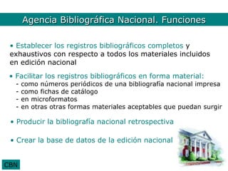 Agencia Bib. Nal. Funciones
       Agencia Bibliográfica Nacional. Funciones

 • Establecer los registros bibliográficos completos y
 exhaustivos con respecto a todos los materiales incluidos
 en edición nacional
 • Facilitar los registros bibliográficos en forma material:
   -   como números periódicos de una bibliografía nacional impresa
   -   como fichas de catálogo
   -   en microformatos
   -   en otras otras formas materiales aceptables que puedan surgir

 • Producir la bibliografía nacional retrospectiva

 • Crear la base de datos de la edición nacional


CBN
 