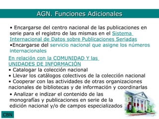 AGN. Funciones Adicionales2
          AGN. Funciones Adicionales

  • Encargarse del centro nacional de las publicaciones en
  serie para el registro de las mismas en el Sistema
  Internacional de Datos sobre Publicaciones Seriadas
  •Encargarse del servicio nacional que asigne los números
  internacionales
 En relación con la COMUNIDAD Y las
 UNIDADES DE INFORMACIÓN
 • Catalogar la colección nacional
 • Llevar los catálogos colectivos de la colección nacional
 • Cooperar con las actividades de otras organizaciones
 nacionales de bibliotecas y de información y coordinarlas
 • Analizar e indizar el contenido de las
 monografías y publicaciones en serie de la
 edición nacional y/o de campos especializados
CBN
 