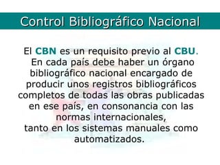 ControlCBN. Definición
        Bibliográfico Nacional

 El CBN es un requisito previo al CBU.
   En cada país debe haber un órgano
   bibliográfico nacional encargado de
  producir unos registros bibliográficos
completos de todas las obras publicadas
   en ese país, en consonancia con las
         normas internacionales,
 tanto en los sistemas manuales como
              automatizados.
 