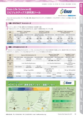13Cosmo Bio News No.167お問い合わせ先　TEL：03-5632-9610　FAX：03-5632-9619　E-mail：mail@cosmobio.co.jp
室 冷 凍 凍 液窒室温保存 4℃保存 −20℃保存 −70℃保存 液体窒素−196℃保存 特
集
ク
ロ
マ
チ
ン
NEWPRODUCTS
TOPICS
細
胞
培
養
シ
グ
ナ
ル
伝
達
ウ
イ
ル
ス
ゲ
ノ
ム
編
集
核
酸
抽
出
免
疫
組
織
染
色
電
気
泳
動
Enzo Life Sciences社
エピジェネティクス研究用ツール
Enzo Life Sciences社は、サンプル分離、修飾、検出までエピジェネティクス研究をトータルでサポートするツールを幅広く取り揃
えております。
●	ヒストン、核タンパク質、循環DNAを再現性良く高収量で分離
●	下流のエピジェネティクス研究に応用するため、迅速かつ信頼性の高いサンプル分離
品名
EPIXTRACT®
Total Histone
Extraction Kit
EPIXTRACT®
Nuclear
Protein Isolation Kit
EPIXTRACT®
DNA Isolation Kit
for Plasma/Serum
品番
ENZ-45013-0002
（High-Throughput）
ENZ-45014-0100
ENZ-45015-0100
（Nucleic Acid-Free）
ENZ-45016-0100 ENZ-45018-0050 ENZ-45018-0100
包装 2×96 rxns 100 rxns 100 rxns 100 rxns 50 rxns 100 rxns
サンプル 細胞 細胞／組織 細胞／組織 細胞／組織 血漿／血清 血漿／血清
フォーマット 96 wells Tube Tube Tube Spin Column Spin Column
希望販売価格 ¥51,000 ¥32,000 ¥38,000 ¥39,000 ¥31,000 ¥45,000
Webの記事ID 12316 12314 12448
分離：EPIXTRACT®
キットシリーズ
DNAのメチル化を検出するためのキットです。5-mCおよび5-hmC DNAを高効率で変換します。高収率で得られたDNAは
PCRやアレイ、次世代シーケンスなど様々なアプリケーションでご使用いただけます。
品名 Express DNA Methylation Kit
Blood  Tissue DNA
Methylation Kit
BIOARRAY™ 5-hmC
Methylation Kit
品番 ENZ-45001-0200 ENZ-45002-0002 ENZ-45003-0002 ENZ-45004-0050 ENZ-45004-0200 ENZ-45011-0050
包装 200 tests 2×96 wells 2×96 wells 50 tests 200 tests 50 tests
適用サンプル DNAのみ 血液、組織、FFPE、DNA DNAのみ
ターゲットと
修飾
5-mC Bisulfite Modification 5-mC Bisulfite Modification
5-hmC 
β-Glucosyltransferase
Protection
フォーマット Spin Column
96 wells
（deep well）
96 wells
（shallow well）
Spin Column Spin Column
インプット 100 pg～2 µg（DNA）
≥50 pg（DNA）≥10
Cells, Blood,
Tissue, FFPE
― 100 ng～500 ng（DNA）
溶出量 ≧10 µL ≧15 µL ≧15 µL ≧10 µL ≧15 µL ≧6 µL
変換効率 ＞99.5% ＞99.5% ～100％（酵素の効率）
希望販売価格 ¥127,000 ¥107,000 ¥107,000 ¥46,000 ¥127,000 ¥103,000
Webの記事ID 11611 11611 11612
修飾：メチル化キットシリーズ
Enzo Life Sciences, Inc. メーカー略号 ENZ
 
