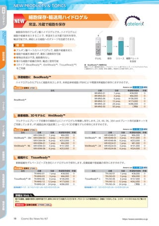 Cosmo Bio News No.167 https://www.cosmobio.co.jp18
NEW PRODUCTS  TOPICS特
集
ク
ロ
マ
チ
ン
NEWPRODUCTS
TOPICS
細
胞
培
養
シ
グ
ナ
ル
伝
達
ウ
イ
ル
ス
ゲ
ノ
ム
編
集
核
酸
抽
出
免
疫
組
織
染
色
電
気
泳
動
細胞保存用のアルギン酸ハイドロゲルです。ハイドロゲルに
細胞や組織を封入することで、常温または冷蔵で試料を保存、
輸送可能です。凍結による細胞へのダメージを回避できます。
特　長
●	アルギン酸ベースのハイドロゲルで、細胞や組織を封入
●	細胞や組織を凍結せず、最長2週間保存可能
●	動物由来成分不含、細胞毒性なし
●	様々な細胞や組織の保存、輸送に使用可能
●	3タイプ（BeadReady™, WellReady™, TissueReady™）
をご用意
図　BeadReady™ の使用方法
細胞とアルギン酸溶液を混合し、ゲル化バッファーに滴下することで、ハイドロゲルのカプセル
に細胞を封入します。洗浄後、培地に置換し、常温または冷蔵で保存します。
Web検索 記事ID 37081  Atelerix Ltd メーカー略号 ATX
品名 品番 包装 希望販売価格 貯蔵
BeadReady™
BR-MNS-01 1 prep. ¥38,000 冷
BR-MNS-03 3 prep. ¥66,000 冷
BR-MNS-06 6 prep. ¥106,000 冷
BR-MNS-12 12 prep. ¥173,000 冷
BR-MNS-24 24 prep. ¥286,000 冷
BR-MNS-50 50 prep. ご照会 冷
浮遊細胞に　BeadReady™
ハイドロゲルのカプセルに細胞を封入します。末梢血単核細胞（PBMCs）や間葉系幹細胞の保存におすすめです。
Web検索 記事ID 37082  Atelerix Ltd メーカー略号 ATX
品名 品番 包装 希望販売価格 貯蔵 品名 品番 包装 希望販売価格 貯蔵
WellReady™ - 384
WR-X384-01 1 prep. ¥66,000 冷
WellReady™ - 48
WR-X048-01 1 prep. ¥66,000 冷
WR-X384-03 3 prep. ¥151,000 冷 WR-X048-03 3 prep. ¥151,000 冷
WR-X384-06 6 prep. ¥253,000 冷 WR-X048-06 6 prep. ¥253,000 冷
WellReady™ - 96
WR-X096-01 1 prep. ¥66,000 冷
WellReady™ - 24
WR-X024-01 1 prep. ¥81,000 冷
WR-X096-03 3 prep. ¥151,000 冷 WR-X024-03 3 prep. ¥191,000 冷
WR-X096-06 6 prep. ¥253,000 冷 WR-X024-06 6 prep. ¥324,000 冷
接着細胞、3Dモデルに　WellReady™
マルチウェルプレートで培養中の細胞の上にハイドロゲルを積層し保存します。24, 48, 96, 384 wellプレート用の試薬キットを
ご用意しています。iPS細胞由来大脳皮質ニューロンや3D肝臓モデルの保存におすすめです。
Web検索 記事ID 37085  Atelerix Ltd メーカー略号 ATX
品名 品番 包装 希望販売価格 貯蔵 品名 品番 包装 希望販売価格 貯蔵
TissueReady™ -M
TR-MNS-01 1 prep. ¥38,000 冷
TissueReady™ -L
TR-LNS-01 1 prep. ¥38,000 冷
TR-MNS-03 3 prep. ¥66,000 冷 TR-LNS-03 3 prep. ¥94,000 冷
TR-MNS-06 6 prep. ¥106,000 冷 TR-LNS-06 6 prep. ¥157,000 冷
TR-MNS-12 12 prep. ¥173,000 冷 TR-LNS-12 12 prep. ¥262,000 冷
TR-MNS-24 24 prep. ¥286,000 冷 TR-LNS-24 24 prep. ご照会 冷
推奨組織サイズ：0.1×0.1×0.1 cm～0.5×0.5×0.5 cm 推奨組織サイズ：0.5×0.5×0.5 cm～3×0.9×0.9 cm
組織片に　TissueReady™
新鮮組織をゲルベースビーズを含むハイドロゲル中で保存します。皮膚組織や筋組織の保存におすすめです。
NEW
細胞保存・輸送用ハイドロゲル
常温、冷蔵で細胞を保存
詳細は Web へ
様々な細胞、組織の保存に使用可能です。試料にあわせてお選びいただけます。プロトコールや使用例など、詳細につきましては、コスモ・バイオの Web をご覧くだ
さい。
検索方法 記事ID検索 37088 検索検索
 