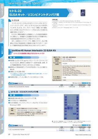 Cosmo Bio News No.167 https://www.cosmobio.co.jp22
NEW PRODUCTS  TOPICS特
集
ク
ロ
マ
チ
ン
NEWPRODUCTS
TOPICS
細
胞
培
養
シ
グ
ナ
ル
伝
達
ウ
イ
ル
ス
ゲ
ノ
ム
編
集
核
酸
抽
出
免
疫
組
織
染
色
電
気
泳
動
ヒトIL-22
ELISAキット／リコンビナントタンパク質
IL-22とは
インターロイキン22（IL-22）はサイトカインのIL-10ファ
ミリーメンバーです1）
。また、IL-TIFやZcyto18とも呼ばれ
ています。IL-22は、Th1、Th17、Th22 T細胞、NKT細胞、
ILC3、好中球、およびマクロファージをはじめとする様々な
細胞で産生されます2）
。
IL-22は、間質性細胞や上皮細胞といった非造血性細胞を
主に標的とし、肝細胞や上皮細胞の生存などの保護作用と
炎症促進促進作用を示すことが知られています。
また、全身性エリテマトーデス、関節リウマチ、および乾
癬などの自己免疫疾患との関連も示唆されており3）
、また
IL-17駆動性免疫応答の特徴であると考えられています4）
。
［参考文献］
1) Dumoutier, L., et al. 2000. Genes  Immunity. 1(8): 488-94.
2) Dudakov J., Hanash A., van den Brink, M. 2015. Annual Review of Immunology. 33:
747-785.
3) Eyerich, K., Dimartino, V., Cavani, A. 2017. European Journal of Immunology. 47(4):
607-614.
4) Eyerich, S., et al. 2017. Allergologie Select. 1(1): 71-76.
特　長
●	高感度（LLOQ 0.78 pg/mL）のヒトインターロイキン22
（IL-22）ELISA。健常または患者ドナー由来の血清、血漿、お
よび組織培養培地（TCM）におけるIL-22を検出
●	健常および患者血清サンプル中の内在性ヒトIL-22の優れた
検出性
●	遊離IL-22を正確に測定
※IL-22結合タンパク質（IL-22BP）が高濃度で存在する場合に限り、アッセイ
と干渉する可能性があります。
●	再現性が高く、アッセイ間とアッセイ内のCV＜10%
VeriKine-HS Human Interleukin 22 ELISA Kit
ヒトIL-22を高感度に検出するELISAキットです
適応サンプル 血清、血漿、組織培養培地
測定範囲 0.78 - 50 pg/mL
特異性 ヒトインターロイキン22
サルIL-22との
交差性
＜0.03%
交差性なし
ヒト IL-10、IL-17、IL-19、IL-20、IL-24、IL-26/AK155、
IFN-β1a、IFN-γ、IFN-ω ;
カニクイザル IFN-α2 ;
カニクイザル／アカゲザル IFN-α ;
マウスIL-22、IFN-αA、IFN-β、IFN-γ ;
ラットIL-22、IFN-α1、IFN-α14、IFN-β、IFN-γ ;
ウシ IFN-Tau2 ; ブタ IFN-α
アッセイ間CV、
アッセイ内CV
＜10%
Spike Recovery ＞96%
Web検索 記事ID 37072  PBL Assay Science メーカー略号 PBL
品名 品番 包装 希望販売価格 貯蔵
VeriKine-HS IL-22 ELISA Kit, Human 41701-1 1×96 wells ¥116,000 冷
Web検索 記事ID 37101  PBL Assay Science メーカー略号 PBL
品名 品番 包装 希望販売価格 貯蔵
IL-22, recombinant, Human
11701-1 10 µg ¥31,000 凍
11701-2 50 µg ¥63,000 凍
ヒトIL-22　リコンビナントタンパク質
特　長
●	高純度の組み換え型ヒトIL-22タンパク質
●	タグのないヒト細胞発現型
●	ELISA直接法、ウェスタンブロット、およびIL-10 Secretion
Bioassayに有用
図　PBL社のヒト細胞発現IL-22タンパク質（品番：11701）、他社AのHEK発現ヒトIL-22タン
パク質、および他社BのE. coli発現ヒトIL-22タンパク質のSDS-PAGE結果
由来 EK293で発現させたリコンビナントDNA
純度 ＞95%（SDS-PAGE）、エンドトキシン＜1 EU/µg
生理活性
COLO 205ヒト結腸細胞におけるIL-10誘導性により測定
(Nagalakshmi, M.L. et al., 2004, International
Immunopharmacology, 4:679)
 