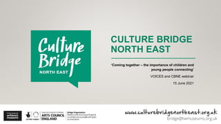 CULTURE BRIDGE
NORTH EAST
‘Coming together – the importance of children and
young people connecting’
VOICES and CBNE webinar
15 June 2021
 