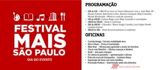 PROGRAMAÇÃO
• 10h às 12h - CBN SP ao vivo no Teatro Adoniram com o time Mais SP -
Renata Falzoni, Raul Juste Lores, Americo Sampaio, Maju Coutinho,
Michel Alcoforado + Música e roda de conversa
• 13h às 14h30- Cultura Negra com Maju Coutinho e convidados
• 14h50 às 15h50 - show à confirmar
• 16h às 16h30 – Filosofia - Mario Sergio Cortella, Luis Felipe Pondé,
Leandro Karnal
• 16h50 às 18h - show de encerramento à confirmar
OFICINAS
• Corrida Amiga- Circuito mobilidade aiva
• Rios e Ruas – Prosa e Caminhada
• Bike Anjo - Oficina para aprender a andar de bicicleta
• Tricot com MeioFio – Oficina crianças e Adultos
• Kraft – arte para crianças
• Os clássicos passinho – apresentação e oficina
• Feira de troca de brinquedos – Instituto Alana
• Exposição de fotos com Jairo Goldflus
• Procissão Poética – Intervenção antes dos filósofos.
DIA DO EVENTO
 