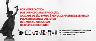 POR VEZES CAÓTICA,
MAS COSMOPOLITA DE VOCAÇÃO,
A CIDADE DE SÃO PAULO É MINUCIOSAMENTE DESENHADA
PELAS DIFERENTES CULTURAS
QUE AQUI SE ABRIGARAM:
DO BRASIL E DO MUNDO.
UM DNA VANGUARDISTA ONDE CONCENTRA
EM SEU TERRITÓRIO O MAIOR PÓLO
CULTURAL BRASILEIRO.
 
