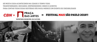HÁ MUITA COISA ACONTECENDO NA CIDADE O TEMPO TODO.
TRANSFORMANDO, INOVANDO, EMPREENDENDO. ERROS E ACERTOS.
PARA CONTAR TODAS ESSAS HISTÓRIAS SÃO PAULO MERECE UM EVENTO DE CREDIBILIDADE
FESTIVAL MAIS SÃO PAULO 2019!!!
SECRETARIA MUNICIPAL DA CULTURA
 