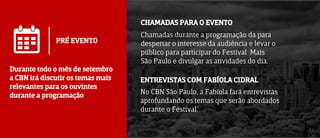 PRÉ EVENTO
Durante todo o mês de setembro
a CBN irá discutir os temas mais
relevantes para os ouvintes
durante a programação
CHAMADAS PARA O EVENTO
ENTREVISTAS COM FABÍOLA CIDRAL
Chamadas durante a programação da para
despertar o interesse da audiência e levar o
público para participar do Festival Mais
São Paulo e divulgar as atividades do dia.
No CBN São Paulo, a Fabíola fará entrevistas
aprofundando os temas que serão abordados
durante o Festival.
 