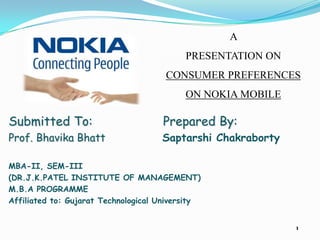 A
                                           PRESENTATION ON
                                      CONSUMER PREFERENCES
                                           ON NOKIA MOBILE

Submitted To:                        Prepared By:
Prof. Bhavika Bhatt                  Saptarshi Chakraborty

MBA-II, SEM-III
(DR.J.K.PATEL INSTITUTE OF MANAGEMENT)
M.B.A PROGRAMME
Affiliated to: Gujarat Technological University


                                                             1
 