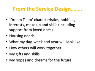 From the Service Design……..
• ‘Dream Team’ characteristics, hobbies,
  interests, make up and skills (including
  support from loved ones)
• Housing needs
• What my day, week and year will look like
• How others will work together
• My gifts and skills
• My hopes and dreams for the future
 