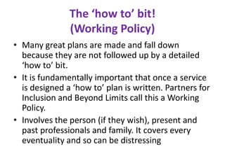 The ‘how to’ bit!
               (Working Policy)
• Many great plans are made and fall down
  because they are not followed up by a detailed
  ‘how to’ bit.
• It is fundamentally important that once a service
  is designed a ‘how to’ plan is written. Partners for
  Inclusion and Beyond Limits call this a Working
  Policy.
• Involves the person (if they wish), present and
  past professionals and family. It covers every
  eventuality and so can be distressing
 
