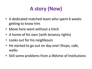 A story (Now)
• A dedicated matched team who spent 6 weeks
  getting to know him
• Move here went without a hitch
• A home of his own (with tenancy rights)
• Looks out for his neighbours
• He started to go out on day one! Shops, cafe,
  walks
• Still some problems from a lifetime of Institutions
 