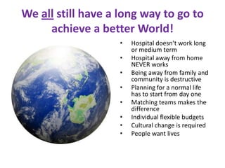 We all still have a long way to go to
     achieve a better World!
                    •   Hospital doesn’t work long
                        or medium term
                    •   Hospital away from home
                        NEVER works
                    •   Being away from family and
                        community is destructive
                    •   Planning for a normal life
                        has to start from day one
                    •   Matching teams makes the
                        difference
                    •   Individual flexible budgets
                    •   Cultural change is required
                    •   People want lives
 