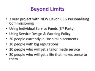 Beyond Limits
• 3 year project with NEW Devon CCG Personalising
  Commissioning
• Using Individual Service Funds (3rd Party)
• Using Service Design & Working Policy
• 20 people currently in Hospital placements
• 20 people with big reputations
• 20 people who will get a tailor made service
• 20 people who will get a life that makes sense to
  them
 