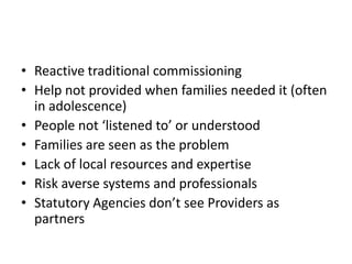 • Reactive traditional commissioning
• Help not provided when families needed it (often
  in adolescence)
• People not ‘listened to’ or understood
• Families are seen as the problem
• Lack of local resources and expertise
• Risk averse systems and professionals
• Statutory Agencies don’t see Providers as
  partners
 