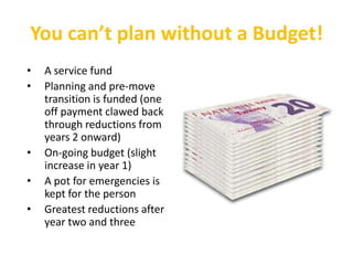 You can’t plan without a Budget!
•   A service fund
•   Planning and pre-move
    transition is funded (one
    off payment clawed back
    through reductions from
    years 2 onward)
•   On-going budget (slight
    increase in year 1)
•   A pot for emergencies is
    kept for the person
•   Greatest reductions after
    year two and three
 