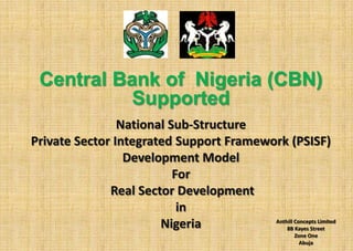 Central Bank of Nigeria (CBN)
           Supported
                National Sub-Structure
Private Sector Integrated Support Framework (PSISF)
                 Development Model
                          For
              Real Sector Development
                           in
                       Nigeria           Anthill Concepts Limited
                                             8B Kayes Street
                                                        Zone One
                                                          Abuja
 