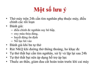 Một số lưu ý
• Thở máy trên 24h cần tìm ngnhân phụ thuộc máy, điều
chỉnh các rối loạn
• Đánh giá:
– điều chỉnh đc ngnhân suy hô hấp,
– oxy máu thỏa đáng,
– huyết động ổn định
– Nỗ lực hít vào
• Đánh giá khi bn tự thở
• Rút NKQ khi đường thở thông thoáng, ho khạc đc
• Tự thở thất bại cần tìm ngnhân, xử lý và lặp lại sau 24h
• Tự thở thất bại nên áp dụng hỗ trợ áp lực
• Thuốc an thần, giảm đau cắt hoàn toàn trước khi cai máy
 