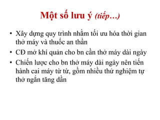 Một số lưu ý (tiếp…)
• Xây dựng quy trình nhằm tối ưu hóa thời gian
thở máy và thuốc an thần
• CĐ mở khí quản cho bn cần thở máy dài ngày
• Chiến lược cho bn thở máy dài ngày nên tiến
hành cai máy từ từ, gồm nhiều thử nghiệm tự
thở ngắn tăng dần
 