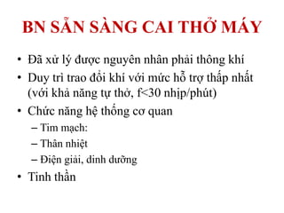BN SẴN SÀNG CAI THỞ MÁY
• Đã xử lý được nguyên nhân phải thông khí
• Duy trì trao đổi khí với mức hỗ trợ thấp nhất
(với khả năng tự thở, f<30 nhịp/phút)
• Chức năng hệ thống cơ quan
– Tim mạch:
– Thân nhiệt
– Điện giải, dinh dưỡng
• Tinh thần
 