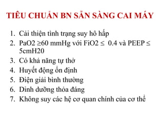 TIÊU CHUẨN BN SẴN SÀNG CAI MÁY
1. Cải thiện tình trạng suy hô hấp
2. PaO2 60 mmHg với FiO2 0.4 và PEEP
5cmH20
3. Có khả năng tự thở
4. Huyết động ổn định
5. Điện giải bình thường
6. Dinh dưỡng thỏa đáng
7. Không suy các hệ cơ quan chính của cơ thể
 