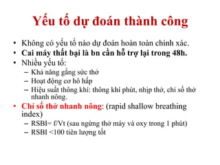 Yếu tố dự đoán thành công
• Không có yếu tố nào dự đoán hoàn toàn chính xác.
• Cai máy thất bại là bn cần hỗ trợ lại trong 48h.
• Nhiều yếu tố:
– Khả năng gắng sức thở
– Hoạt động cơ hô hấp
– Hiệu suất thông khí: thông khí phút, nhịp thở, chỉ số thở
nhanh nông.
• Chỉ số thở nhanh nông: (rapid shallow breathing
index)
– RSBI= f/Vt (sau ngừng thở máy và oxy trong 1 phút)
– RSBI <100 tiên lượng tốt
 