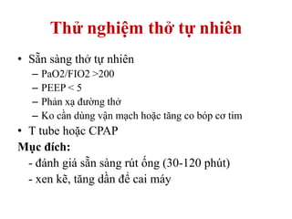 Thử nghiệm thở tự nhiên
• Sẵn sàng thở tự nhiên
– PaO2/FIO2 >200
– PEEP < 5
– Phản xạ đường thở
– Ko cần dùng vận mạch hoặc tăng co bóp cơ tim
• T tube hoặc CPAP
Mục đích:
- đánh giá sẵn sàng rút ống (30-120 phút)
- xen kẽ, tăng dần để cai máy
 