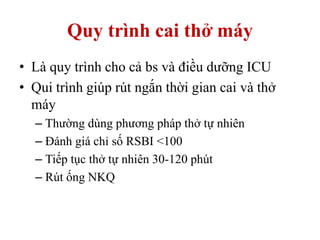 Quy trình cai thở máy
• Là quy trình cho cả bs và điều dưỡng ICU
• Qui trình giúp rút ngắn thời gian cai và thở
máy
– Thường dùng phương pháp thở tự nhiên
– Đánh giá chỉ số RSBI <100
– Tiếp tục thở tự nhiên 30-120 phút
– Rút ống NKQ
 