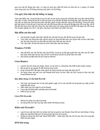 quả của một hệ thống bảo mật, và cũng là cách duy nhất để kiểm tra hầu hết sự vi phạm về chính
sách cũng như các lỗi thông thường mắc phải với hệ thống.

Các gợi ý bảo mật cho hệ thống và mạng
Theo luận điểm này, chúng tôi tập trung chủ yếu và các bước mang tính hệ thống để cung cấp một hệ thống
bảo mật. Từ đây, chúng tôi sẽ chỉ ra một vài bước đi cụ thể để cải thiện hệ thống bảo mật, dựa trên kết quả
của việc sử dụng các phương thức bảo mật bên ngoài và bảo mật bên trong của hệ thống. Chúng tôi cũng
giới hạn phạm vi của các gợi ý này theo các vấn đề chung nhất mà chúng tôi đã gặp phải, để cung cấp, mô tả
vấn đề một cách chính xác hơn cũng như các thách thức mà mạng công ty phải đối mặt ngày nay. Để mang
tính chuyên nghiệp hơn về IT, các gợi ý này được chia thành các phần như sau:

Đặc điểm của bảo mật
•
•
•

Tạo bộ phận chuyên trách bảo mật để xem xét toàn bộ các vấn đề liên quan tới bảo mật
Thực hiện các thông báo bảo mật tới người sử dụng để đảm bảo mọi người hiểu và thực hiện theo
các yêu cầu cũng như sự cần thiết của việc thực hiện các yêu cầu đó.
Tạo, cập nhật, và theo dõi toàn bộ chính sách bảo mật của công ty.

Windows NT/IIS
•
•

Hầu hết 95% các vấn đề bảo mật của NT/IIS, chúng ta có thể giải quyết theo các bản sửa lỗi. Đảm
bảo chắc chắn toàn bộ các máy chủ NT và IIS được sửa lỗi với phiên bản mới nhất.
Xoá (đừng cài đặt) toàn bộ các script từ Internet.

Cisco Routers
•
•
•
•

Loại bỏ các tính năng như finger, telnet, và các dịch vụ, cổng khác trên thiết bị định tuyến (router).
Bỏ các gói tin tài nguyên IP dẫn đường trong router.
Chạy Unicast RPF để ngăn chặn người sử dụng của bạn sử dụng việc giả mạo IP.
Sử dụng router của bạn như một firewall phía trước và thực hiện các ACL tương tự theo các luật
trong firewall của bạn.

Quy định chung về cầu hình firewall
•
•
•
•

Cấu hình của firewall nên có các luật nghiêm ngặt. Chỉ rõ các luật đối với từng loại truy nhập cả bên
ngoài lẫn bên trong.
Giảm thiểu các truy nhập từ xa tới firewall.
Cung cấp hệ thống kiểm soát tập luật của firewall.
Kiểm tra lại các luật.

Cisco PIX Firewalls
•
•

Không cho phép truy cập qua telnet
Sử dụng AAA cho việc truy cập, điều khiển hệ thống console

Kiểm soát Firewall-1
•
•

Loại bỏ các luật mặc định cho phép mã hoá và quản lý của firewall, thay thế các luật không rõ ràng
bằng các luật phân biệt rạch ròi trong công việc thực thi của bạn.
Không sử dụng mặc định luật “allow DNS traffic” - chấp nhận luật này chỉ cho các máy chủ cung cấp
DNS cho bên ngoài.

DNS bên trong

 