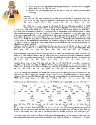 •
•

Bất kỳ máy chủ nào cung cấp DNS bên trong và các dịch vụ mang tính chất nội bộ phải
không được cung cấp DNS bên ngoài.
Kiểm tra với nhà cung cấp DNS của bạn để cấu hình bảo vệ từ thuộc tính “cache
poisoning”

(Infosec)
Càng ngày các công nghệ mới càng hướng đến sự đơn giản, tiện lợi và một đặc trưng quan
trọng nữa là khả năng không dây (wireless). Thiết bị không dây trong một thế giới di động làm
cho
con
người
được
giải
phóng,
tự
do
và
thoải
mái
hơn.
Một thiết bị chủ yếu trong hướng phát triển này là “Bộ định danh bằng tần số vô tuyến” – RFID
(Radio Frequency Identifier), đây là thiết bị di động thụ động (Passive Mobile Device), được coi
là một cuộc cách mạng trong các hệ thống nhúng và trong môi trường tương tác hiện nay.
Thực chất, thiết bị là một thẻ nhớ lưu trữ thông tin cá nhân và dữ liệu khác trong bảng mạch điện tử không
cần năng lượng, hay nói chính xác hơn nó có một cơ chế thu nhận năng lượng từ các nguồn khác, do đó
không cần pin hay nguồn nuôi trực tiếp nào. Điều này lý giải tại sao người ta gọi nó là thiết bị thụ động. Thiết
bị bao gồm một ăng-ten và chip silicon (gồm cả bộ nhớ) được đóng gói chung. Thiết bị này thu nhận năng
lượng từ các thiết bị chủ (hay còn gọi là thiết bị đọc-card reader). Các thiết bị đọc này luôn phát năng lượng
bức xạ quanh nó, thẻ RFID hấp thụ năng lượng này và trao đổi thông tin với thiết bị đọc. Đặc biệt hơn, bộ
đọc này còn có thể lưu thông tin lên chiếc thẻ kia. Đây là một cơ chế hết sức đặc biệt, nó đặt ra rất nhiều vấn
đề về bảo mật đối với thẻ RFID.
Không chỉ khai thác thông tin, các thiết bị đọc còn có cơ chế ghi và theo dõi thông tin đã ghi trên thẻ - khả
năng kiểm soát. Dựa trên đó ta có thể theo dõi được lộ trình của một chuyến hàng (xuất xứ hàng hóa, điểm
xuất
phát,
qua
các
trạm
hải
quan
nào,
thời
gian
bắt
đầu
vận
chuyển...).
Hãy tưởng tượng rằng trong cơ thể bạn được gắn thẻ RFID, bạn đi vào một sân bay có thiết bị đọc thẻ, mọi
thông tin cá nhân, thậm chí là cả số ghế của chiếc vé mà bạn đã mua cũng được hiển thị trên màn hình máy
tính, và cánh cửa check-in tự động mở, tất cả các thao tác này không làm bạn phải đứng chờ một giây nào
bởi
các
thiết
bị
đã
được
kích
hoạt
khi
bạn
đi
cách
nó
5m!
Người ta đã mở rộng ứng dụng RFID bằng cách gắn thêm vào mỗi thẻ RFID một bộ cảm biến (sensor), một
cơ chế bảo mật dữ liệu và một bộ nhớ điện tử. Tấm thẻ sẽ cung cấp năng lượng cho sensor, đồng thời làm
nhiệm vụ lưu giữ thông tin mà sensor thu nhận được. Hãng lốp xe nổi tiếng Michelin đã ứng dụng thiết bị này
để
đo
áp
suất
lốp
xe
và
nhiệt
độ
khi
xe
di
chuyển
trên
đường.
Do có các thao tác đọc ghi liên tục nên thiết bị này cần một giao thức để trao đổi dữ liệu với thiết bị đọc. Một
thiết bị đọc có thể trao đổi dữ liệu với nhiều thẻ RFID cùng lúc do đó rất dễ xảy ra xung đột, vì vậy phải có
một giao thức (hay giao tiếp) đặc biệt. Giải pháp đưa ra là sử dụng cửa sổ thời gian (time-window), mỗi thẻ
RFID được phép truyền dữ liệu trong khoảng thời gian mà nó được cấp phát.
Mặt khác, để đảm bảo tính an toàn và riêng tư của mỗi thẻ RFID, người ta cũng đặt ra cơ chế kiểm soát như:
Thông
tin
gì
được
lưu
trong
RFID?
Ai
có
thể
đọc
được
RFID
của
tôi?
Ai
có
thể
ghi
vào
bộ
nhớ
của
tôi?
Làm
thế
nào
để
tôi
biết
có
người
đọc
dữ
liệu
của
tôi?
Ưu
và
nhược
điểm
của
RFID:
Xử
lý
tự
động
Tiết
kiệm
năng
lượng
Chưa
có
chuẩn
chung
Chưa
có
giải
pháp
bảo
mật
hiệu
quả.
Tính
riêng
tư
Việc phổ biến RFID đối mặt với một số thách thức về mặt kỹ thuật và tài chính. Đó là:
Định
hướng
phát
triển
Xử lý tín hiệu: Tín hiệu RFID dễ bị ngăn cản bởi các vật nhỏ bằng kim loại trong khoảng cách gần; với
khoảng cách lớn hơn, các vật thể lớn hơn, thậm chí thân thể con người cũng làm méo tín hiệu. Hiện nay
người ta đã cải tiến bằng cách thiết kế các loại ăng-ten mới và tăng cường độ nhạy của thiết bị đọc.
Quá nhiều chuẩn: Cần phải có chuẩn chung để mở rộng khả năng khai thác thẻ. Hiện có nhiều hãng cạnh
tranh đưa ra các chuẩn khác nhau. Ví dụ, Nokia đã sử dụng chuẩn EPCGlobal và hệ thống siêu thị Wal-Mart

 