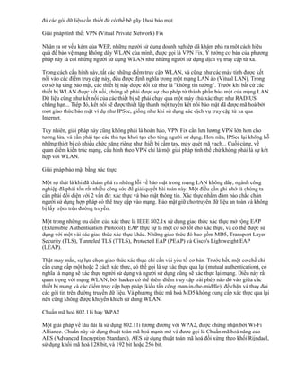 đủ các gói dữ liệu cần thiết để có thể bẽ gãy khoá bảo mật.
Giải pháp tình thế: VPN (Vitual Private Network) Fix
Nhận ra sự yếu kém của WEP, những người sử dụng doanh nghiệp đã khám phá ra một cách hiệu
quả để bảo vệ mạng không dây WLAN của mình, được gọi là VPN Fix. Ý tưởng cơ bản của phương
pháp này là coi những người sử dụng WLAN như những người sử dụng dịch vụ truy cập từ xa.
Trong cách cấu hình này, tất các những điểm truy cập WLAN, và cũng như các máy tính được kết
nối vào các điểm truy cập này, đều được định nghĩa trong một mạng LAN ảo (Vitual LAN). Trong
cơ sở hạ tầng bảo mật, các thiết bị này được đối xử như là "không tin tưởng". Trước khi bất cứ các
thiết bị WLAN được kết nối, chúng sẽ phải được sự cho phép từ thành phần bảo mật của mạng LAN.
Dữ liệu cũng như kết nối của các thiết bị sẽ phải chạy qua một máy chủ xác thực như RADIUS
chẳng hạn... Tiếp đó, kết nối sẽ được thiết lập thành một tuyến kết nối bảo mật đã được mã hoá bởi
một giao thức bảo mật ví dụ như IPSec, giống như khi sử dụng các dịch vụ truy cập từ xa qua
Internet.
Tuy nhiên, giải pháp này cũng không phải là hoàn hảo, VPN Fix cần lưu lượng VPN lớn hơn cho
tường lửa, và cần phải tạo các thủ tục khởi tạo cho từng người sử dụng. Hơn nữa, IPSec lại không hỗ
những thiết bị có nhiều chức năng riêng như thiết bị cầm tay, máy quét mã vạch... Cuối cùng, về
quan điểm kiến trúc mạng, cấu hình theo VPN chỉ là một giải pháp tình thế chứ không phải là sự kết
hợp với WLAN.
Giải pháp bảo mật bằng xác thực
Một sự thật là khi đã khám phá ra những lỗi về bảo mật trong mạng LAN không dây, ngành công
nghiệp đã phải tốn rất nhiều công sức để giải quyết bài toán này. Một điều cần ghi nhớ là chúng ta
cần phải đối diện với 2 vấn đề: xác thực và bảo mật thông tin. Xác thực nhằm đảm bảo chắc chắn
người sử dụng hợp pháp có thể truy cập vào mạng. Bảo mật giữ cho truyền dữ liệu an toàn và không
bị lấy trộm trên đường truyền.
Một trong những ưu điểm của xác thực là IEEE 802.1x sử dụng giao thức xác thực mở rộng EAP
(Extensible Authentication Protocol). EAP thực sự là một cơ sở tốt cho xác thực, và có thể được sử
dụng với một vài các giao thức xác thực khác. Những giao thức đó bao gồm MD5, Transport Layer
Security (TLS), Tunneled TLS (TTLS), Protected EAP (PEAP) và Cisco's Lightweight EAP
(LEAP).
Thật may mắn, sự lựa chọn giao thức xác thực chỉ cần vài yếu tố cơ bản. Trước hết, một cơ chế chỉ
cần cung cấp một hoặc 2 cách xác thực, có thể gọi là sự xác thực qua lại (mutual authentication), có
nghĩa là mạng sẽ xác thực người sử dụng và người sử dụng cũng sẽ xác thực lại mạng. Điều này rất
quan trọng với mạng WLAN, bởi hacker có thể thêm điểm truy cập trái phép nào đó vào giữa các
thiết bị mạng và các điểm truy cập hợp pháp (kiểu tấn công man-in-the-middle), để chặn và thay đổi
các gói tin trên đường truyền dữ liệu. Và phương thức mã hoá MD5 không cung cấp xác thực qua lại
nên cũng không được khuyến khích sử dụng WLAN.
Chuẩn mã hoá 802.11i hay WPA2
Một giải pháp về lâu dài là sử dụng 802.11i tương đương với WPA2, được chứng nhận bởi Wi-Fi
Alliance. Chuẩn này sử dụng thuật toán mã hoá mạnh mẽ và được gọi là Chuẩn mã hoá nâng cao
AES (Advanced Encryption Standard). AES sử dụng thuật toán mã hoá đối xứng theo khối Rijndael,
sử dụng khối mã hoá 128 bit, và 192 bit hoặc 256 bit.

 