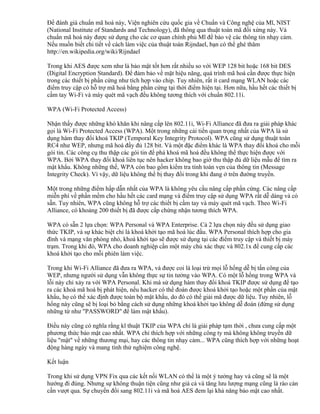 Để đánh giá chuẩn mã hoá này, Viện nghiên cứu quốc gia về Chuẩn và Công nghệ của Mĩ, NIST
(National Institute of Standards and Technology), đã thông qua thuật toán mã đối xứng này. Và
chuẩn mã hoá này được sử dụng cho các cơ quan chính phủ Mĩ để bảo vệ các thông tin nhạy cảm.
Nếu muốn biết chi tiết về cách làm việc của thuật toán Rijndael, bạn có thể ghé thăm
http://en.wikipedia.org/wiki/Rijndael
Trong khi AES được xem như là bảo mật tốt hơn rất nhiều so với WEP 128 bit hoặc 168 bit DES
(Digital Encryption Standard). Để đảm bảo về mặt hiệu năng, quá trình mã hoá cần được thực hiện
trong các thiết bị phần cứng như tích hợp vào chip. Tuy nhiên, rất ít card mạng WLAN hoặc các
điểm truy cập có hỗ trợ mã hoá bằng phần cứng tại thời điểm hiện tại. Hơn nữa, hầu hết các thiết bị
cầm tay Wi-Fi và máy quét mã vạch đều không tương thích với chuẩn 802.11i.
WPA (Wi-Fi Protected Access)
Nhận thấy được những khó khăn khi nâng cấp lên 802.11i, Wi-Fi Alliance đã đưa ra giải pháp khác
gọi là Wi-Fi Protected Access (WPA). Một trong những cải tiến quan trọng nhất của WPA là sử
dụng hàm thay đổi khoá TKIP (Temporal Key Integrity Protocol). WPA cũng sử dụng thuật toán
RC4 như WEP, nhưng mã hoá đầy đủ 128 bit. Và một đặc điểm khác là WPA thay đổi khoá cho mỗi
gói tin. Các công cụ thu thập các gói tin để phá khoá mã hoá đều không thể thực hiện được với
WPA. Bởi WPA thay đổi khoá liên tục nên hacker không bao giờ thu thập đủ dữ liệu mẫu để tìm ra
mật khẩu. Không những thế, WPA còn bao gồm kiểm tra tính toàn vẹn của thông tin (Message
Integrity Check). Vì vậy, dữ liệu không thể bị thay đổi trong khi đang ở trên đường truyền.
Một trong những điểm hấp dẫn nhất của WPA là không yêu cầu nâng cấp phần cứng. Các nâng cấp
miễn phí về phần mềm cho hầu hết các card mạng và điểm truy cập sử dụng WPA rất dễ dàng và có
sẵn. Tuy nhiên, WPA cũng không hỗ trợ các thiết bị cầm tay và máy quét mã vạch. Theo Wi-Fi
Alliance, có khoảng 200 thiết bị đã được cấp chứng nhận tương thích WPA.
WPA có sẵn 2 lựa chọn: WPA Personal và WPA Enterprise. Cả 2 lựa chọn này đều sử dụng giao
thức TKIP, và sự khác biệt chỉ là khoá khởi tạo mã hoá lúc đầu. WPA Personal thích hợp cho gia
đình và mạng văn phòng nhỏ, khoá khởi tạo sẽ được sử dụng tại các điểm truy cập và thiết bị máy
trạm. Trong khi đó, WPA cho doanh nghiệp cần một máy chủ xác thực và 802.1x để cung cấp các
khoá khởi tạo cho mỗi phiên làm việc.
Trong khi Wi-Fi Alliance đã đưa ra WPA, và được coi là loại trừ mọi lỗ hổng dễ bị tấn công của
WEP, nhưng người sử dụng vẫn không thực sự tin tưởng vào WPA. Có một lỗ hổng trong WPA và
lỗi này chỉ xảy ra với WPA Personal. Khi mà sử dụng hàm thay đổi khoá TKIP được sử dụng để tạo
ra các khoá mã hoá bị phát hiện, nếu hacker có thể đoán được khoá khởi tạo hoặc một phần của mật
khẩu, họ có thể xác định được toàn bộ mật khẩu, do đó có thể giải mã được dữ liệu. Tuy nhiên, lỗ
hổng này cũng sẽ bị loại bỏ bằng cách sử dụng những khoá khởi tạo không dễ đoán (đừng sử dụng
những từ như "PASSWORD" để làm mật khẩu).
Điều này cũng có nghĩa rằng kĩ thuật TKIP của WPA chỉ là giải pháp tạm thời , chưa cung cấp một
phương thức bảo mật cao nhất. WPA chỉ thích hợp với những công ty mà không không truyền dữ
liệu "mật" về những thương mại, hay các thông tin nhạy cảm... WPA cũng thích hợp với những hoạt
động hàng ngày và mang tính thử nghiệm công nghệ.
Kết luận
Trong khi sử dụng VPN Fix qua các kết nối WLAN có thể là một ý tưởng hay và cũng sẽ là một
hướng đi đúng. Nhưng sự không thuận tiện cũng như giá cả và tăng lưu lượng mạng cũng là rào cản
cần vượt qua. Sự chuyển đổi sang 802.11i và mã hoá AES đem lại khả năng bảo mật cao nhất.

 