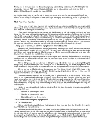 Nhưng các tổ chức, cơ quan vẫn đang sử dụng hàng nghìn những card mạng WLAN không hỗ trợ
chuẩn này. Hơn nữa AES không hỗ các thiết bị cầm tay và máy quét mã vạch hoặc các thiết bị
khác... Đó là những giới hạn khi lựa chọn 802.11i.
Sự chuyển hướng sang WPA vẫn còn là những thử thách. Mặc dù, vẫn còn những lỗ hổng về bảo
mật và có thể những lỗ hổng mới sẽ được phát hiện. Nhưng tại thời điểm này, WPA là lựa chọn tốt.
Minh Phúc (Theo Newsfac
Với sự bùng nổ ngày càng mạnh mẽ của mạng Internet, các quốc gia, các tổ chức, các công ty và tất
cả mọi người dường như đang xích lại gần nhau. Họ đã, đang và luôn muốn hoà nhập vào mạng Internet để
thoả mãn "cơn khát thông tin" của nhân loại.
Cùng với sự phát triển tiện lợi của Internet, việc lấy cắp thông tin mật, các chương trình và dữ liệu quan
trọng, việc thâm nhập bất hợp pháp và phá hoại thông qua Internet cũng gia tăng về số lượng, loại hình và kỹ
xảo. Do đó, song song với việc phát triển và khai thác các dịch vụ trên Internet, rất cần nghiên cứu giải quyết
vấn đề đảm bảo an ninh trên mạng. Bài viết này không có ý định trình bày một cách tường tận, chi tiết về cấu
trúc mạng Internet, cũng không có tham vọng nghiên cứu một cách kỹ lưỡng về các khía cạnh sâu xa của
lĩnh vực "Security" mà chỉ đưa ra các thông tin khái quát xung quanh vấn đề "Internet Security", các hình thức
tấn công qua mạng Internet cũng như các biện pháp bảo vệ, ngăn chặn những cuộc tấn công đó.
1. Tổng quan về an ninh, an toàn trên mạng Internet (Internet Security)
Mạng máy tính toàn cầu Internet là mạng của các mạng máy tính được kết nối với nhau qua giao thức
TCP/IP nhằm trao đổi và xử lý thông tin tương hỗ. Các mạng được điều hành hoạt động bởi một hoặc nhiều
loại hệ điều hành mạng. Như vậy, hệ điều hành mạng có thể điều phối một phần của mạng và là phần mềm
điều hành đơn vị quản lý nhỏ nhất trên toàn bộ mạng.
Điều khác nhau giữa mạng máy tính và xã hội loài người là đối với mạng máy tính chúng ta phải quản lý
tài sản khi mà các ngôi nhà đều luôn mở cửa. Các biện pháp vật lý là khó thực hiện vì thông tin và thiết bị
luôn cần được sử dụng.
Trên hệ thống mạng mở như vậy, bảo vệ thông tin bằng mật mã là ở mức cao nhất song không phải
bao giờ cũng thuận lợi và không tốn kém. Thường thì các hệ điều hành mạng, các thiết bị mạng sẽ lãnh trách
nhiệm lá chắn cuối cùng cho thông tin. Vượt qua lá chắn này thông tin hầu như không còn được bảo vệ nữa.
Gối trên nền các hệ điều hành là các dịch vụ mạng như: Thư điện tử (Email), WWW, FTP, News, ... làm
cho mạng có nhiều khả năng cung cấp thông tin. Các dịch vụ này cũng có các cơ chế bảo vệ riêng hoặc tích
hợp với cơ chế an toàn của hệ điều hành mạng.
Internet là hệ thống mạng mở nên nó chịu tấn công từ nhiều phía kể cả vô tình và hữu ý. Các nội dung
thông tin lưu trữ và lưu truyền trên mạng luôn là đối tượng tấn công. Nguy cơ mạng luôn bị tấn công là do
người sử dụng luôn truy nhập từ xa. Do đó thông tin xác thực người sử dụng như mật khẩu, bí danh luôn
phải truyền đi trên mạng. Những kẻ xâm nhập tìm mọi cách giành được những thông tin này và từ xa truy
nhập vào hệ thống. Càng truy nhập với tư cách người dùng có quyền điều hành cao càng thì khả năng phá
hoại càng lớn.
Nhiệm vụ bảo mật và bảo vệ vì vậy mà rất nặng nề và khó đoán định trước. Nhưng tựu trung lại gồm
ba hướng chính sau:
·

Bảo đảm an toàn cho phía server

·

Bảo đảm an toàn cho phía client

·

Bảo mật thông tin trên đường truyền

2. Các hình thức tấn công trên mạng Internet
2.1. Tấn công trực tiếp
Những cuộc tấn công trực tiếp thông thường được sử dụng trong giai đoạn đầu để chiếm được quyền
truy nhập hệ thống mạng bên trong.
Điển hình cho tấn công trực tiếp là các hacker sử dụng một phương pháp tấn công cổ đIển là dò tìm
cặp tên người sử dụng và mật khẩu thông qua việc sử dụng một số thông tin đã biết về người sử dụng để dò
tìm mật khẩu, đây là một phương pháp đơn giản dễ thực hiện. Ngoài ra các hacker cũng có thể sử dụng một
chương trình tự động hoá cho việc dò tìm này. Chương trình này có thể dễ dàng lấy được thông tin từ
Internet để giải mã các mật khẩu đã mã hoá, chúng có khả năng tổ hợp các từ trong một từ điển lớn dựa

 