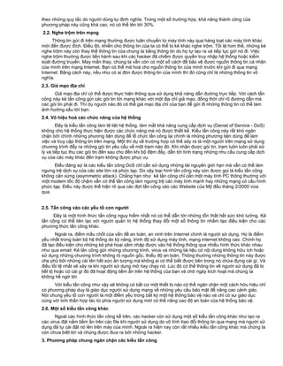 theo những quy tắc do người dùng tự định nghĩa. Trong một số trường hợp, khả năng thành công của
phương pháp này cũng khá cao, nó có thể lên tới 30%.
2.2. Nghe trộm trên mạng
Thông tin gửi đi trên mạng thường được luân chuyển từ máy tính này qua hàng loạt các máy tính khác
mới đến được đích. Điều đó, khiến cho thông tin của ta có thể bị kẻ khác nghe trộm. Tồi tệ hơn thế, những kẻ
nghe trộm này còn thay thế thông tin của chúng ta bằng thông tin do họ tự tạo ra và tiếp tục gửi nó đi. Việc
nghe trộm thường được tiến hành sau khi các hacker đã chiếm được quyền truy nhập hệ thống hoặc kiểm
soát đường truyền. May mắn thay, chúng ta vẫn còn có một số cách để bảo vệ được nguồn thông tin cá nhân
của mình trên mạng Intemet. Bạn có thể mã hoá cho nguồn thông tin của mình trước khi gửi đi qua mạng
Internet. Bằng cách này, nếu như có ai đón được thông tin của mình thì đó cũng chỉ là những thông tin vô
nghĩa.
2.3. Giả mạo địa chỉ
Giả mạo địa chỉ có thể được thực hiện thông qua sử dụng khả năng dẫn đường trực tiếp. Với cách tấn
công này kẻ tấn công gửi các gói tin tới mạng khác với một địa chỉ giả mạo, đồng thời chỉ rõ đường dẫn mà
các gói tin phải đi. Thí dụ người nào đó có thể giả mạo địa chỉ của bạn để gửi đi những thông tin có thể làm
ảnh hưởng xấu tới bạn.
2.4. Vô hiệu hoá các chức năng của hệ thống
Đây là kiểu tấn công làm tê liệt hệ thống, làm mất khả năng cung cấp dịch vụ (Denial of Service - DoS)
không cho hệ thống thực hiện được các chức năng mà nó được thiết kế. Kiểu tấn công này rất khó ngăn
chặn bởi chính những phương tiện dùng để tổ chức tấn công lại chính là những phương tiện dùng để làm
việc và truy cập thông tin trên mạng. Một thí dụ về trường hợp có thể xảy ra là một người trên mạng sử dụng
chương trình đẩy ra những gói tin yêu cầu về một trạm nào đó. Khi nhận được gói tin, trạm luôn luôn phải xử
lý và tiếp tục thu các gói tin đến sau cho đến khi bộ đệm đầy, dẫn tới tình trạng những nhu cầu cung cấp dịch
vụ của các máy khác đến trạm không được phục vụ.
Điều đáng sợ là các kiểu tấn công DoS chỉ cần sử dụng những tài nguyên giới hạn mà vẫn có thể làm
ngưng trệ dịch vụ của các site lớn và phức tạp. Do vậy loại hình tấn công này còn được gọi là kiểu tấn công
không cân xứng (asymmetric attack). Chẳng hạn như kẻ tấn công chỉ cần một máy tính PC thông thường với
một modem tốc độ chậm vẫn có thể tấn công làm ngưng trệ các máy tính mạnh hay những mạng có cấu hình
phức tạp. Điều này được thể hiện rõ qua các đợt tấn công vào các Website của Mỹ đầu tháng 2/2000 vừa
qua.
2.5. Tấn công vào các yếu tố con người
Đây là một hình thức tấn công nguy hiểm nhất nó có thể dẫn tới những tổn thất hết sức khó lường. Kẻ
tấn công có thể liên lạc với người quản trị hệ thống thay đổi một số thông tin nhằm tạo điều kiện cho các
phương thức tấn công khác.
Ngoài ra, điểm mấu chốt của vấn đề an toàn, an ninh trên Internet chính là người sử dụng. Họ là điểm
yếu nhất trong toàn bộ hệ thống do kỹ năng, trình độ sử dụng máy tính, mạng internet không cao. Chính họ
đã tạo điều kiện cho những kẻ phá hoại xâm nhập được vào hệ thống thông qua nhiều hình thức khác nhau
như qua email: Kẻ tấn công gửi những chương trình, virus và những tài liệu có nội dung không hữu ích hoặc
sử dụng những chương trình không rõ nguồn gốc, thiếu độ an toàn. Thông thường những thông tin này được
che phủ bởi những cái tên hết sức ấn tượng mà không ai có thể biết được bên trong nó chứa đựng cái gì. Và
điều tồi tệ nhất sẽ xảy ra khi người sử dụng mở hay chạy nó. Lúc đó có thể thông tin về người sử dụng đã bị
tiết lộ hoặc có cái gì đó đã hoạt động tiềm ẩn trên hệ thống của bạn và chờ ngày kích hoạt mà chúng ta
không hề ngờ tới.
Với kiểu tấn công như vậy sẽ không có bất cứ một thiết bị nào có thể ngăn chặn một cách hữu hiệu chỉ
có phương pháp duy là giáo dục người sử dụng mạng về những yêu cầu bảo mật để nâng cao cảnh giác.
Nói chung yếu tố con người là một đIểm yếu trong bất kỳ một hệ thống bảo vệ nào và chỉ có sự giáo dục
cùng với tinh thần hợp tác từ phía người sử dụng mới có thể nâng cao độ an toàn của hệ thống bảo vệ.
2.6. Một số kiểu tấn công khác
Ngoài các hình thức tấn công kể trên, các hacker còn sử dụng một số kiểu tấn công khác như tạo ra
các virus đặt nằm tiềm ẩn trên các file khi người sử dụng do vô tình trao đổi thông tin qua mạng mà người sử
dụng đã tự cài đặt nó lên trên máy của mình. Ngoài ra hiện nay còn rất nhiều kiểu tấn công khác mà chúng ta
còn chưa biết tới và chúng được đưa ra bởi những hacker.
3. Phương pháp chung ngăn chặn các kiểu tấn công

 