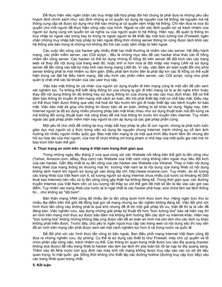 Để thực hiện viêc ngăn chặn các truy nhập bất hợp pháp đòi hỏi chúng ta phải đưa ra những yêu cầu
hoạch định chính sách như: xác định những ai có quyền sử dụng tài nguyên của hệ thống, tài nguyên mà hệ
thống cung cấp sẽ được sử dụng như thế nào những ai có quyền xâm nhập hệ thống. Chỉ nên đưa ra vừa đủ
quyền cho mỗi người để thực hiện công việc của mình. Ngoài ra cần xác định quyền lợi và trách nhiệm của
người sử dụng cùng với quyền lợi và nghĩa vụ của người quản trị hệ thống. Hiện nay, để quản lý thông tin
truy nhập từ ngoài vào trong hay từ trong ra ngoài người ta đã thiết lập một bức tường lửa (Firewall) ngăn
chặn những truy nhập bất hợp pháp từ bên ngoài đồng thời những server thông tin cũng được tách khỏi các
hệ thống site bên trong là những nơi không đòi hỏi các cuộc xâm nhập từ bên ngoài.
Các cuộc tấn công của hacker gây nhiều thiệt hại nhất thường là nhằm vào các server. Hệ điều hành
mạng, các phần mềm server, các CGI script... đều là những mục tiêu để các hacker khai thác các lỗ hỗng
nhằm tấn công server. Các hacker có thể lợi dụng những lỗ hổng đó trên server để đột kích vào các trang
web và thay đổi nội dung của trang web đó, hoặc tinh vi hơn nữa là đột nhập vào mạng LAN và sử dụng
server để tấn công vào bất kỳ máy tính nào trong mạng LAN đó. Vì vậy, việc đảm an toàn tuyệt đối cho phía
server không phải là một nhiệm vụ đơn giản. Điều phải làm trước tiên là phải lấp kín các lỗ hỗng có thể xuất
hiện trong cài đặt hệ điều hành mạng, đặt cấu hình các phần mềm server, các CGI script, cũng như phải
quản lý chặt chẽ các tài khoản của các user truy cập.
Việc bảo mật thông tin cá nhân của người sử dụng truyền đi trên mạng cũng là một vấn đề cần xem
xét nghiêm túc. Ta không thể biết rằng thông tin của chúng ta gửi đi trên mạng có bị ai đó nghe trôm hoặc
thay đổi nội dung thông tin đó không hay sử dụng thông tin của chúng ta vào các mục đích khác. Để có thể
đảm bảo thông tin truyền đi trên mạng một cách an toàn, đòi hỏi phải thiết lập một cơ chế bảo mật. Điều này
có thể thực hiện được thông qua việc mã hoá dữ liệu trước khi gửi đi hoặc thiết lập các kênh truyền tin bảo
mật. Việc bảo mật sẽ giúp cho thông tin được bảo vệ an toàn, không bị kẻ khác lợi dụng. Ngày nay, trên
Internet người ta đã sử dụng nhiều phương pháp bảo mật khác nhau như sử dụng thuật toán mã đối xứng và
mã không đối xứng (thuật toán mã công khai) để mã hoá thông tin trước khi truyền trên internet. Tuy nhiên
ngoài các giải pháp phần mềm hiện nay người ta còn áp dụng cả các giải pháp phần cứng.
Một yếu tố chủ chốt để chống lại truy nhập bất hợp pháp là yếu tố con người, chúng ta phải luôn luôn
giáo dục mọi người có ý thức trong việc sử dụng tài nguyên chung Internet, tránh những sự cố làm ảnh
hưởng tới nhiều người nhiều quốc gia. Bảo mật trên mạng là cả một quá trình đấu tranh tiềm ẩn nhưng đòi
hỏi sự hợp tác của mọi người, của mọi tổ chức không chỉ trong phạm vi nhỏ hẹp của một quốc gia nào mà nó
bao trùm trên toàn thế giới
4. Thực trạng an ninh trên mạng ở Việt nam trong thời gian qua
Trong những ngày đầu tháng 2 vừa qua cùng với các Website nối tiếng trên thế giới bị tấn công như
(Yahoo, Amazon.com, eBay, Buy.com) các Website của Việt nam cũng không nằm ngoài mục tiêu đột kích
của các hacker. Gần đây nhất là vụ tấn công của các hacker vào Website của Vitranet. Thay vì hiện nội dung
trang Web của mạng thông tin thương mại thị trường Việt nam lại là nội dung của trang Web có nội dung
không lành mạnh khi người sử dụng gõ vào dòng địa chỉ: http://www.vinaone.com. Tuy nhiên, do số lượng
các trang Web của Việt Nam còn ít, số lượng người sử dụng Internet chưa nhiều (cả nước có khoảng 40.000
thuê bao Internet) nên nếu có bị tấn công cũng gây thiệt hại không đáng kể. Trong thời gian qua, các đường
truyền Internet của Việt Nam vốn có lưu lượng rất thấp so với thế giới đã một số lần bị tắc vào các giờ cao
điểm. Tuy nhiên các trang Web của nước ta lo ngại nhất là các hacker phá hoại, sửa chữa làm sai lệch thông
tin... chứ không sợ "dội bom".
Bản thân mạng VNN cũng đã nhiều lần bị tấn công dưới hình thức bom thư. Hàng ngàn bức thư từ
nhiều địa điểm trên thế giới đã đồng loạt gửi về mạng nhưng sự tắc nghẽn không đáng kể. Việc đối phó với
hình thức tấn công này không phải là quá khó nhưng để đi tới một giải pháp tối ưu, triệt để thì lạ là vấn đề
đáng bàn. Việc nghiên cứu, xây dựng những giải pháp kỹ thuật tốt hơn "bức tường lửa" bảo vệ hiện nay thì
an ninh trên mạng mới thực sự được bảo đảm mà không ảnh hưởng đến các dịch vụ Internet khác. Hiện nay
"bức tường lửa" không những không đáp ứng được vấn đề an toàn an ninh mà còn làm cho các dịch vụ khác
không phát triển được. Trước đây, chủ yếu lo ngăn ngừa truy cập các trang web có nội dung xấu thì nay vấn
đề an ninh trên mạng cần phải được xem xét một cách nghiêm túc hơn ở cả trong nước và quốc tế
Để đối phó với các hình thức tấn công từ bên ngoài, Ban điều phối mạng Internet Việt Nam cũng đã
đưa ra những nghiên cứu, dự phòng. Cụ thể là sử dụng các thiết bị như Firewall, máy chủ uỷ quyền và tổ
chức phân cấp công việc, trách nhiệm cụ thể. Các thông tin quan trọng nhất được lưu vào đĩa quang (hacker
không xóa được) để nếu trang Web bị hacker vào làm sai lệch thì xóa toàn bộ rồi lại nạp từ đĩa quang sang.
Thêm vào đó Nhà nước còn quy định các máy tính nối mạng không được truy cập vào các cơ sở dữ liệu
quan trọng, bí mật quốc gia. Đồng thời không cho thiết lập các đường hotline (đường truy cập trực tiếp) vào
các trang Web quan trọng nhất.
5. Kết luận

 