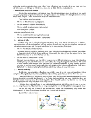 chiến này, ai giỏi hơn sẽ dành được phần thắng. Trong thế giới mã hoá cũng vậy, tất cả phụ thuộc vào trình
độ và thời gian…sẽ không ai có thể nói trước được điều gì. Đó là điểm thú vị của trò chơi.
3. Phân loại các thuật toán mã hoá
Có rất nhiều các thuật toán mã hoá khác nhau. Từ những thuật toán được công khai để mọi người
cùng sử dụng và áp dụng như là một chuẩn chung cho việc mã hoá dữ liệu; đến những thuật toán mã hoá
không được công bố. Có thể phân loại các thuật toán mã hoá như sau:
Phân loại theo các phương pháp:
-

Mã hoá cổ điển (Classical cryptography)

-

Mã hoá đối xứng (Symetric cryptography)

-

Mã hoá bất đối xứng(Asymetric cryptography)

-

Hàm băm (Hash function)

Phân loại theo số lượng khoá:
-

Mã hoá khoá bí mật (Private-key Cryptography)

-

Mã hoá khoá công khai (Public-key Cryptography)

3.1

Mã hoá cổ điển:

Xuất hiện trong lịch sử, các phương pháp này không dùng khoá. Thuật toán đơn giản và dễ hiểu.
Những từ chính các phương pháp mã hoá này đã giúp chúng ta tiếp cận với các thuật toán mã hoá đối
xứng được sử dụng ngày nay. Trong mã hoá cổ điển có 02 phương pháp nổi bật đó là:
-

Mã hoá thay thế (Substitution Cipher):
Là phương pháp mà từng kí tự (hay từng nhóm kí tự) trong bản rõ (Plaintext) được thay thế bằng một kí
tự (hay một nhóm kí tự) khác để tạo ra bản mờ (Ciphertext). Bên nhận chỉ cần đảo ngược trình tự thay
thế trên Ciphertext để có được Plaintext ban đầu.

-

Mã hoá hoán vị (Transposition Cipher):
Bên cạnh phương pháp mã hoá thay thế thì trong mã hoá cổ điển có một phương pháp khác nữa cũng
nổi tiếng không kém, đó chính là mã hoá hoán vị. Nếu như trong phương pháp mã hoá thay thế, các kí
tự trong Plaintext được thay thế hoàn toàn bằng các kí tự trong Ciphertext, thì trong phương pháp mã
hoá hoán vị, các kí tự trong Plaintext vẫn được giữ nguyên, chúng chỉ được sắp xếp lại vị trí để tạo ra
Ciphertext. Tức là các kí tự trong Plaintext hoàn toàn không bị thay đổi bằng kí tự khác.

3.2

Mã hoá đối xứng:

Ở phần trên, chúng ta đã tìm hiểu về mã hoá cổ điển, trong đó có nói rằng mã hoá cổ điển không
dùng khoá. Nhưng trên thực nếu chúng ta phân tích một cách tổng quát, chúng ta sẽ thấy được như sau:
- Mã hoá cổ điển có sử dụng khoá. Bằng chứng là trong phương pháp Ceaser Cipher thì khoá chính
là phép dịch ký tự, mà cụ thể là phép dịch 3 ký tự. Trong phương pháp mã hoá hoán vị thì khóa nằm ở số
hàng hay số cột mà chúng ta qui định. Khoá này có thể được thay đổi tuỳ theo mục đích mã hoá của chúng
ta, nhưng nó phải nằm trong một phạm vi cho phép nào đó.
- Để dùng được mã hoá cổ điển thì bên mã hoá và bên giải mã phải thống nhất với nhau về cơ chế
mã hoá cũng như giải mã. Nếu như không có công việc này thì hai bên sẽ không thể làm việc được với nhau.
Mã hoá đối xứng còn có một số tên gọi khác như Secret Key Cryptography (hay Private Key
Cryptography), sử dụng cùng một khoá cho cả hai quá trình mã hoá và giải mã.
Quá trình thực hiện như sau:

 