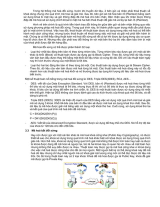 Trong hệ thống mã hoá đối xứng, trước khi truyền dữ liệu, 2 bên gửi và nhận phải thoả thuận về
khoá dùng chung cho quá trình mã hoá và giải mã. Sau đó, bên gửi sẽ mã hoá bản rõ (Plaintext) bằng cách
sử dụng khoá bí mật này và gửi thông điệp đã mã hoá cho bên nhận. Bên nhận sau khi nhận được thông
điệp đã mã hoá sẽ sử dụng chính khoá bí mật mà hai bên thoả thuận để giải mã và lấy lại bản rõ (Plaintext).
Hình vẽ trên chính là quá trình tiến hành trao đổi thông tin giữa bên gửi và bên nhận thông qua việc
sử dụng phương pháp mã hoá đối xứng. Trong quá trình này, thì thành phần quan trọng nhất cần phải được
giữ bí mật chính là khoá. Việc trao đổi, thoả thuận về thuật toán được sử dụng trong việc mã hoá có thể tiến
hành một cách công khai, nhưng bước thoả thuận về khoá trong việc mã hoá và giải mã phải tiến hành bí
mật. Chúng ta có thể thấy rằng thuật toán mã hoá đối xứng sẽ rất có lợi khi được áp dụng trong các cơ quan
hay tổ chức đơn lẻ. Nhưng nếu cần phải trao đổi thông tin với một bên thứ ba thì việc đảm bảo tính bí mật
của khoá phải được đặt lên hàng đầu.
Mã hoá đối xứng có thể được phân thành 02 loại:
-

Loại thứ nhất tác động trên bản rõ theo từng nhóm bits. Từng nhóm bits này được gọi với một cái tên
khác là khối (Block) và thuật toán được áp dụng gọi là Block Cipher. Theo đó, từng khối dữ liệu trong
văn bản ban đầu được thay thế bằng một khối dữ liệu khác có cùng độ dài. Đối với các thuật toán ngày
nay thì kích thước chung của một Block là 64 bits.

-

Loại thứ hai tác động lên bản rõ theo từng bit một. Các thuật toán áp dụng được gọi là Stream Cipher.
Theo đó, dữ liệu của văn bản được mã hoá từng bit một. Các thuật toán mã hoá dòng này có tốc độ
nhanh hơn các thuật toán mã hoá khối và nó thường được áp dụng khi lượng dữ liệu cần mã hoá chưa
biết trước.

Một số thuật toán nổi tiếng trong mã hoá đối xứng là: DES, Triple DES(3DES), RC4, AES…
-

DES: viết tắt của Data Encryption Standard. Với DES, bản rõ (Plaintext) được mã hoá theo từng khối
64 bits và sử dụng một khoá là 64 bits, nhưng thực tế thì chỉ có 56 bits là thực sự được dùng để tạo
khoá, 8 bits còn lại dùng để kiểm tra tính chẵn, lẻ. DES là một thuật toán được sử dụng rộng rãi nhất
trên thế giới. Hiện tại DES không còn được đánh giá cao do kích thước của khoá quá nhỏ 56 bits, và dễ
dàng bị phá vỡ.

-

Triple DES (3DES): 3DES cải thiện độ mạnh của DES bằng việc sử dụng một quá trình mã hoá và giải
mã sử dụng 3 khoá. Khối 64-bits của bản rõ đầu tiên sẽ được mã hoá sử dụng khoá thứ nhất. Sau đó,
dữ liệu bị mã hóa được giải mã bằng việc sử dụng một khoá thứ hai. Cuối cùng, sử dụng khoá thứ ba
và kết quả của quá trình mã hoá trên để mã hoá.
C = EK3(DK2(EK1(P)))
P = DK1(EK2(DK3(C)))

3.3

AES: Viết tắt của Advanced Encryption Standard, được sử dụng để thay thế cho DES. Nó hỗ trợ độ dài
của khoá từ 128 bits cho đến 256 bits.
Mã hoá bất đối xứng:
Hay còn được gọi với một cái tên khác là mã hoá khoá công khai (Public Key Cryptography), nó được
thiết kế sao cho khoá sử dụng trong quá trình mã hoá khác biệt với khoá được sử dụng trong quá trình
giải mã. Hơn thế nữa, khoá sử dụng trong quá trình giải mã không thể được tính toán hay luận ra được
từ khoá được dùng để mã hoá và ngược lại, tức là hai khoá này có quan hệ với nhau về mặt toán học
nhưng không thể suy diễn được ra nhau. Thuật toán này được gọi là mã hoá công khai vì khoá dùng
cho việc mã hoá được công khai cho tất cả mọi người. Một người bất kỳ có thể dùng khoá này để mã
hoá dữ liệu nhưng chỉ duy nhất người mà có khoá giải mã tương ứng mới có thể đọc được dữ liệu mà
thôi. Do đó trong thuật toán này có 2 loại khoá: Khoá để mã hoá được gọi là Public Key, khoá để giải
mã được gọi là Private Key.

 