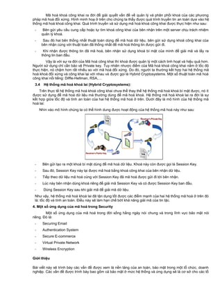 Mã hoá khoá công khai ra đời để giải quyết vấn đề về quản lý và phân phối khoá của các phương
pháp mã hoá đối xứng. Hình minh hoạ ở trên cho chúng ta thấy được quá trình truyền tin an toàn dựa vào hệ
thống mã hoá khoá công khai. Quá trình truyền và sử dụng mã hoá khoá công khai được thực hiện như sau:
-

Bên gửi yêu cầu cung cấp hoặc tự tìm khoá công khai của bên nhận trên một server chịu trách nhiệm
quản lý khoá.

-

Sau đó hai bên thống nhất thuật toán dùng để mã hoá dữ liệu, bên gửi sử dụng khoá công khai của
bên nhận cùng với thuật toán đã thống nhất để mã hoá thông tin được gửi đi.

-

Khi nhận được thông tin đã mã hoá, bên nhận sử dụng khoá bí mật của mình để giải mã và lấy ra
thông tin ban đầu.

Vậy là với sự ra đời của Mã hoá công khai thì khoá được quản lý một cách linh hoạt và hiệu quả hơn.
Người sử dụng chỉ cần bảo vệ Private key. Tuy nhiên nhược điểm của Mã hoá khoá công khai nằm ở tốc độ
thực hiện, nó chậm hơn rất nhiều so với mã hoá đối xứng. Do đó, người ta thường kết hợp hai hệ thống mã
hoá khoá đối xứng và công khai lại với nhau và được gọi là Hybrid Cryptosystems. Một số thuật toán mã hoá
công khai nổi tiếng: Diffle-Hellman, RSA,…
3.4

Hệ thống mã hoá khoá lai (Hybrid Cryptosystems):

Trên thực tế hệ thống mã hoá khoá công khai chưa thể thay thế hệ thống mã hoá khoá bí mật được, nó ít
được sử dụng để mã hoá dữ liệu mà thường dùng để mã hoá khoá. Hệ thống mã hoá khoá lai ra đời là sự
kết hợp giữa tốc độ và tính an toàn của hai hệ thống mã hoá ở trên. Dưới đây là mô hình của hệ thống mã
hoá lai:
Nhìn vào mô hình chúng ta có thể hình dung được hoạt động của hệ thống mã hoá này như sau:

-

Bên gửi tạo ra một khoá bí mật dùng để mã hoá dữ liệu. Khoá này còn được gọi là Session Key.

-

Sau đó, Session Key này lại được mã hoá bằng khoá công khai của bên nhận dữ liệu.

-

Tiếp theo dữ liệu mã hoá cùng với Session Key đã mã hoá được gửi đi tới bên nhận.

-

Lúc này bên nhận dùng khoá riêng để giải mã Session Key và có được Session Key ban đầu.

-

Dùng Session Key sau khi giải mã để giải mã dữ liệu.

Như vậy, hệ thống mã hoá khoá lai đã tận dụng tốt được các điểm mạnh của hai hệ thống mã hoá ở trên đó
là: tốc độ và tính an toàn. Điều này sẽ làm hạn chế bớt khả năng giải mã của tin tặc.
4. Một số ứng dụng của mã hoá trong Security
Một số ứng dụng của mã hoá trong đời sống hằng ngày nói chung và trong lĩnh vực bảo mật nói
riêng. Đó là:
-

Securing Email

-

Authentication System

-

Secure E-commerce

-

Virtual Private Network

-

Wireless Encryption

Giới thiệu
Bài viết này sẽ trình bày các vấn đề được xem là nền tảng của an toàn, bảo mật trong một tổ chức, doanh
nghiệp. Các vần đề được trình bày bao gồm cả bảo mật ở mức hệ thống và ứng dụng sẽ là cơ sở cho các tổ

 