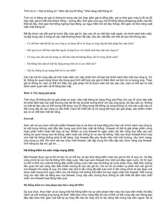 Tính rủi ro = Giá trị thông tin * Mức độ của lỗ hổng * Khả năng mất thông tin
Tính rủi ro bằng với giá trị thông tin trong câu hỏi (bao gồm giá trị đồng tiền, giá trị thời gian máy bị lỗi do lỗi
bảo mật, giá trị mất mát khách hàng – tương đối), thời gian của quy mô lỗ hổng (tổng cộng/từng phần của tổn
thất dữ liệu, thời gian hệ thống ngừng hoạt động, sự nguy hiểm khi dữ liệu hỏng), thời gian về khả năng xuất
hiện mất thông tin.
Để lấy được các kết quả từ bước đầu (các giá trị, báo cáo về cơ chế bảo mật ngoài, và chính sách bảo mật),
và tập trung vào 3 trong số các mặt thường được đề cập. Sau đó, bắt đầu với một số câu hỏi khung sau:
 Cơ chế bảo mật đã tồn tại của công ty có được đề ra rõ ràng và cung cấp đủ biện pháp bảo mật chưa?
 Kết quả từ cơ chế bảo mật bên ngoài có hợp lệ so với chính sách bảo mật của công ty?
 Có mục nào cần sửa lại trong cơ chế bảo mật mà không được chỉ rõ trong chính sách?
 Hệ thống bảo mật sẽ mất tác dụng trong tính rủi ro cao nhất nào?
 Giá trị, thông tin gì mang tính rủi ro cao nhất?
Các câu trả lời cung cấp cái nhìn toàn diện cho việc phân tích về toàn bộ chính sách bảo mật của công ty. Có
lẽ, thông tin quan trọng được lấy trong quá trình kết hợp các giá trị thẩm định và tính rủi ro tương ứng. Theo
giá trị thông tin, bạn có thể tìm thấy các giải pháp mô tả được toàn bộ các yêu cầu, bạn có thể tạo ra một
danh sách quan tâm về lỗ hổng bảo mật.
Bước 4: Xây dựng giải pháp
Trên thực tế không tồn tại giải pháp an toàn, bảo mật thông tin dang Plug and Play cho các tổ chức đặc biệt
khi phải đảm bảo các luật thương mại đã tồn tại và phải tương thích với các ứng dụng, dữ liệu sắn có. Không
có một tài liệu nào có thể lượng hết được mọi lỗ hổng trong hệ thống và cũng không có nhà sản xuất nào có
thể cung cấp đủ các công cụ cần thiết. Cách tốt nhẫt vẫn là sử dụng kết hợp các giải pháp, sản phẩm nhằm
tạo ra cơ chế bảo mật đa năng.
Firewall
Xem xét và lựa chọn một sản phẩm firewall hợp lý và đưa và hoạt động phù hợp với chính sách của công ty
là một trong những việc đầu tiên trong quá trình bảo mật hệ thống. Firewall có thể là giải pháp phần cứng
hoặc phần mềm hoặc kết hợp cả hai. Nhiệm vụ của firewall là ngăn chặn các tấn công trực tiếp vào các
thông tin quan trọng của hệ thống, kiểm soát các thông tin ra vào hệ thống. Việc lựa chọn firewall thích hợp
cho một hệ thống không phải là dễ dàng. Các firewall đều phụ thuộc trên một môi trường, cấu hình mạng,
ứng dụng cụ thể. Khi xem xét lựa chọn một firewall, cần tập trung tìm hiểu tập các chức năng của firewall,
tính năng lọc địa chỉ, gói tin, ...
Hệ thống kiểm tra xâm nhập mạng (IDS)
Một firewall được gọi là tốt chỉ khi nó có thể lọc và tạo khả năng kiểm soát các gói tin khi đi qua nó. Và đây
cũng chính là nơi mà hệ thống IDS nhập cuộc. Nếu bạn xem firewall như một con đập ngăn nước, thì thì bạn
có thể ví IDS như một hệ thống điều khiển luồng nước trên các hệ thống xả nước khác nhau. Một IDS, không
liên quan tới các công việc điều khiển hướng đi của các gói tin, mà nó chỉ có nhiệm vụ phân tích các gói tin
mà firewall cho phép đi qua, tìm kiếm các chữ kí tấn công đã biết (các chữ kí tấn công chính là các đoạn mã
được biết mang tính nguy hiểm cho hệ thống) mà không thể kiểm tra hay ngăn chặn bởi firewall. IDS tương
ứng với việc bảo vệ đằng sau của firewall, cung cấp việc chứng thực thông tin cần thiết để đảm bảo chắc
chắn cho firewall hoạt động hiệu quả.
Hệ thống kiểm tra xâm phạm dựa theo vùng (H-IDS)
Sự lựa chọn, thực hiện và sử dụng một hệ thống kiểm tra sự xâm phạm trên máy chủ dựa trên nhiều hệ điều
hành và môi trường ứng dụng chỉ định. Một hàm chức năng đầy đủ của H-IDS có thể cung cấp các thông báo
đều đặn theo thời gian của bất kỳ sự thay đổi nào tới máy chủ từ tác động bên trong hay bên ngoài. Nó là

 