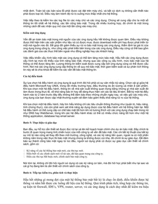 nhất định. Toàn bộ các bản sửa lỗi phải được cài đặt trên máy chủ, và bất cứ dịch vụ không cần thiết nào
phải được loại bỏ. Điều này làm tránh độ rủi ro xuống mức thấp nhất cho hệ thống.
Việc tiếp theo là kiểm tra các log file từ các máy chủ và các ứng dụng. Chúng sẽ cung cấp cho ta một số
thông tin tốt nhất về hệ thống, các tấn công bảo mật. Trong rất nhiều trường hợp, đó chính là một trong
những cách để xác nhận quy mô của một tấn công vào máy chủ.
Kiểm soát ứng dụng
Vấn đề an toàn bảo mật trong mã nguồn của các ứng dụng hầu hết không được quan tâm. Điều này không
được thể hiện trên các sản phẩm như liệu nó có được mua, được download miễn phí hay được phát triển từ
một mã nguồn nào đó. Để giúp đỡ giảm thiểu sự rủi ro bảo mật trong các ứng dụng, thẩm định lại giá trị của
ứng dụng trong công ty, như công việc phát triển bên trong của các ứng dụng, Điều này cũng có thể bao gồm
các đánh giá của các thực thể bên ngoài như đồng nghiệp hay các khách hàng.
Việc điều khiển cấu hình bảo mật các ứng dụng có thể làm tăng mức bảo mật. Hầu hết các ứng dụng được
cấu hình tại mức tối thiểu của tính năng bảo mật, nhưng qua các công cụ cấu hình, mức bảo mật của hệ
thống có thể được tăng lên. Lượng thông tin kiểm soát được cung cấp bởi ứng dụng cũng có thể được cấu
hình. Nơi mà các ứng dụng cung cấp thông tin về quy mô bảo mật, thời gian kiểm soát và sự phân tích thông
tin này sẽ là chìa khoá để kiểm tra các vấn đề bảo mật thông tin.
Các hệ điều hành
Sự lựa chọn hệ điều hành và ứng dụng là quá trình đòi hỏi phải có sự cân nhắc kỹ càng. Chọn cái gì giữa hệ
điều hành Microsoft hay UNIX, trong rất nhiều trường hợp, điều thường do ấn tượng cá nhân ề sản phẩm.
Khi lựa chọn một hệ điều hành, thông tin về nhà sản xuất không quan trọng bằng những gì nhà sản xuất đó
làm được trong thực tế, về khả năng bảo trì hay dễ dàng thực hiện với các tài liệu đi kèm. Bất kỳ một hệ điều
hành nào từ 2 năm trước đây đều không thể đảm bảo theo những chuẩn ngày nay, và việc giữ các máy chủ,
ứng dụng của bạn được cập nhật thường xuyên sẽ đảm bảo giảm thiểu khả năng rủi ro của hệ thống.
Khi lựa chọn một hệ điều hành, hãy tìm hiểu không chỉ các tiêu chuẩn thông thường như (quản trị, hiệu năng,
tính chứng thực), mà còn phải xem xét khả năng áp dụng được của hệ điều hành với hệ thống hiện tại. Một
hệ điều hành có thể cung cấp cơ chế bảo mật tốt hơn khi nó tương thích với các ứng dụng chạy bên trong nó
như DNS hay WebServer, trong khi các hệ điều hành khác có thể có nhiều chức năng tốt hơn như một hệ
thống application, database hay email server.
Bước 5: Thực hiện và giáo dục
Ban đầu, sự hỗ trợ cần thiết sẽ được đúc rút lại và lên kế hoạch hoàn chỉnh cho dự án bảo mật. Đây chính là
bước đi quan trọng mang tính chiến lược của mỗi công ty về vấn đề bảo mật. Các chi tiết kỹ thuật của bất kỳ
sự mô tả nào cũng sẽ thay đổi theo môi trường, công nghệ, và các kỹ năng liên quan, ngoài ra có một phần
không nằm trong việc thực thi bảo mật nhưng chúng ta không được coi nhẹ, đó chính là sự giáo dục. Để đảm
bảo sự thành công bảo mật ngay từ lúc đầu, người sử dụng phải có được sự giáo dục cần thiết về chính
sách, gồm có:
 Kỹ năng về các hệ thống bảo mật mới, các thủ tục mới.
 Hiểu biết về các chính sách mới về tài sản, dữ liệu quan trọng của công ty.
 Hiểu các thủ tục bắt buộc mới, chính sách bảo mật công ty.
Nói tóm lại, không chỉ đòi hỏi người sử dụng có các kỹ năng cơ bản, mà đòi hỏi học phải biết như tại sao và
cái gì họ đang làm là cần thiết với chính sách của công ty.
Bước 6: Tiếp tục kiểm tra, phân tích và thực hiện

Hầu hết những gì mong đợi của một hệ thống bảo mật bất kỳ là chạy ổn định, điều khiển được hệ
thống và nắm bắt được các luồng dữ liệu của hệ thống. Quá trình phân tích, tổng hợp các thông tin,
sự kiện từ firewall, IDS’s, VPN, router, server, và các ứng dụng là cách duy nhất để kiểm tra hiệu

 