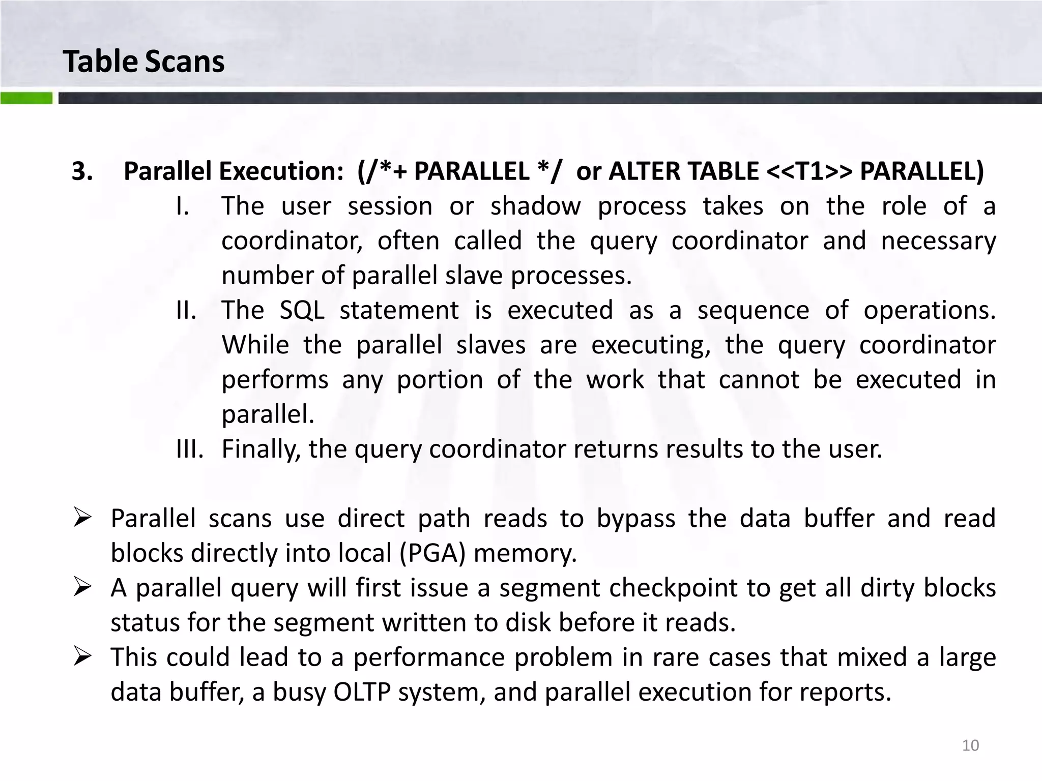 Table Scans 3. Parallel Execution: (/*+ PARALLEL */ or ALTER TABLE <<T1>> PARALLEL) I. The user session or shadow process takes on the role of a coordinator, often called the query coordinator and necessary number of parallel slave processes. II. The SQL statement is executed as a sequence of operations. While the parallel slaves are executing, the query coordinator performs any portion of the work that cannot be executed in parallel. III. Finally, the query coordinator returns results to the user.  Parallel scans use direct path reads to bypass the data buffer and read blocks directly into local (PGA) memory.  A parallel query will first issue a segment checkpoint to get all dirty blocks status for the segment written to disk before it reads.  This could lead to a performance problem in rare cases that mixed a large data buffer, a busy OLTP system, and parallel execution for reports. 10 