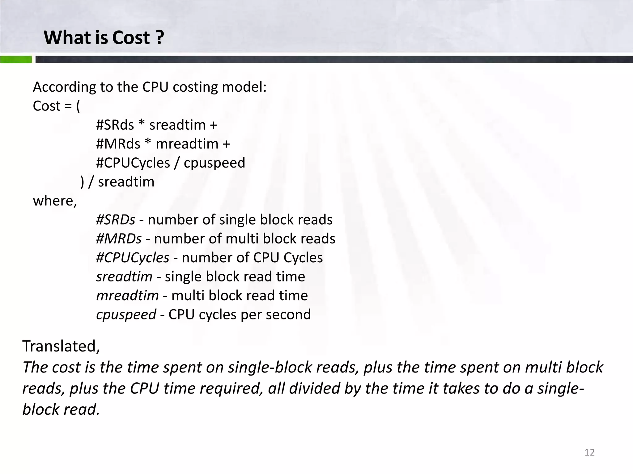 What is Cost ? According to the CPU costing model: Cost = ( #SRds * sreadtim + #MRds * mreadtim + #CPUCycles / cpuspeed ) / sreadtim where, #SRDs - number of single block reads #MRDs - number of multi block reads #CPUCycles - number of CPU Cycles sreadtim - single block read time mreadtim - multi block read time cpuspeed - CPU cycles per second Translated, The cost is the time spent on single-block reads, plus the time spent on multi block reads, plus the CPU time required, all divided by the time it takes to do a single- block read. 12 