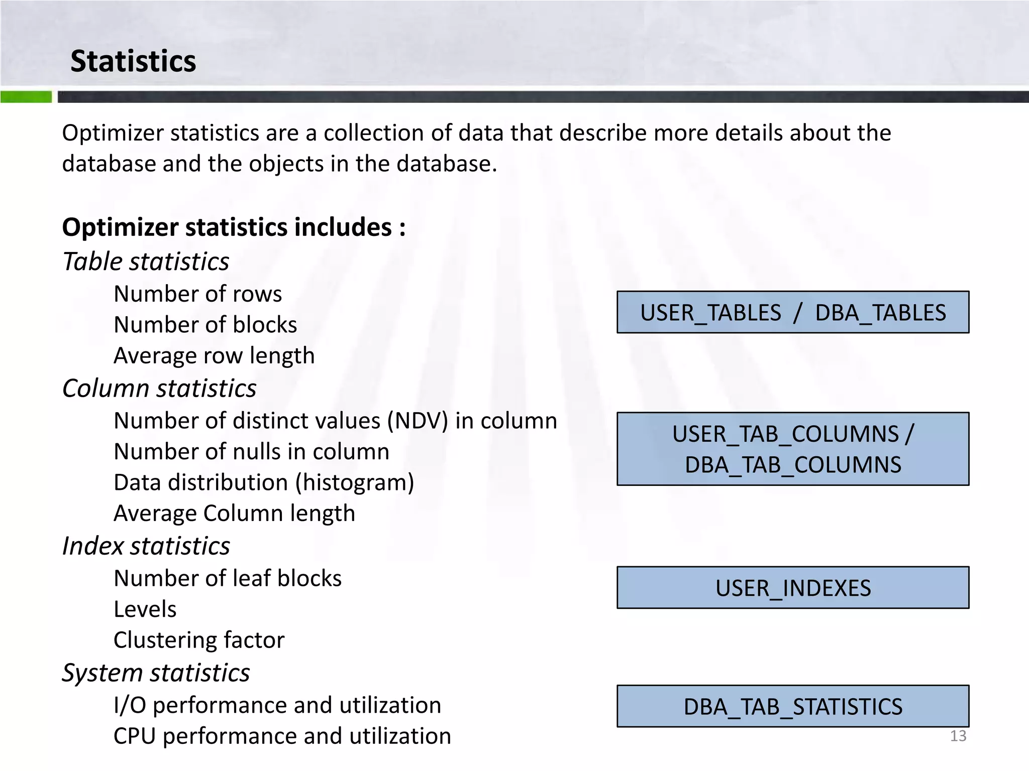 Statistics Optimizer statistics are a collection of data that describe more details about the database and the objects in the database. Optimizer statistics includes : Table statistics Number of rows Number of blocks USER_TABLES / DBA_TABLES Average row length Column statistics Number of distinct values (NDV) in column USER_TAB_COLUMNS / Number of nulls in column DBA_TAB_COLUMNS Data distribution (histogram) Average Column length Index statistics Number of leaf blocks USER_INDEXES Levels Clustering factor System statistics I/O performance and utilization DBA_TAB_STATISTICS CPU performance and utilization 13 